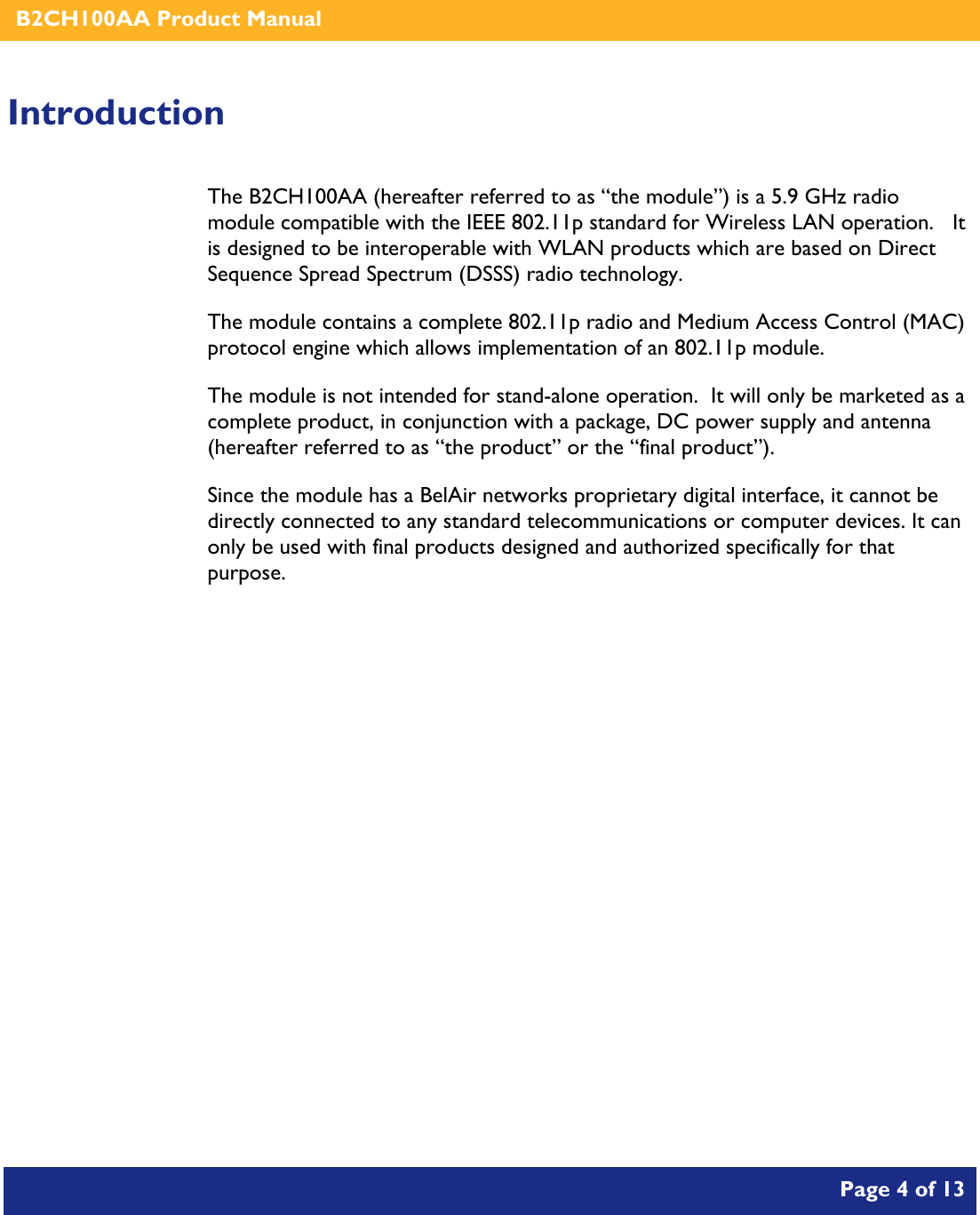    B2CH100AA Product Manual       Page 4 of 13    Introduction The B2CH100AA (hereafter referred to as “the module”) is a 5.9 GHz radio module compatible with the IEEE 802.11p standard for Wireless LAN operation.   It is designed to be interoperable with WLAN products which are based on Direct Sequence Spread Spectrum (DSSS) radio technology. The module contains a complete 802.11p radio and Medium Access Control (MAC) protocol engine which allows implementation of an 802.11p module. The module is not intended for stand-alone operation.  It will only be marketed as a complete product, in conjunction with a package, DC power supply and antenna (hereafter referred to as “the product” or the “final product”). Since the module has a BelAir networks proprietary digital interface, it cannot be directly connected to any standard telecommunications or computer devices. It can only be used with final products designed and authorized specifically for that purpose.   