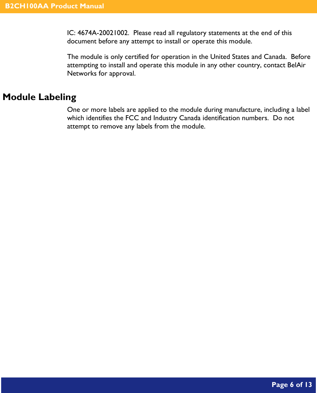    B2CH100AA Product Manual       Page 6 of 13    IC: 4674A-20021002.  Please read all regulatory statements at the end of this document before any attempt to install or operate this module. The module is only certified for operation in the United States and Canada.  Before attempting to install and operate this module in any other country, contact BelAir Networks for approval. Module Labeling One or more labels are applied to the module during manufacture, including a label which identifies the FCC and Industry Canada identification numbers.  Do not attempt to remove any labels from the module.  