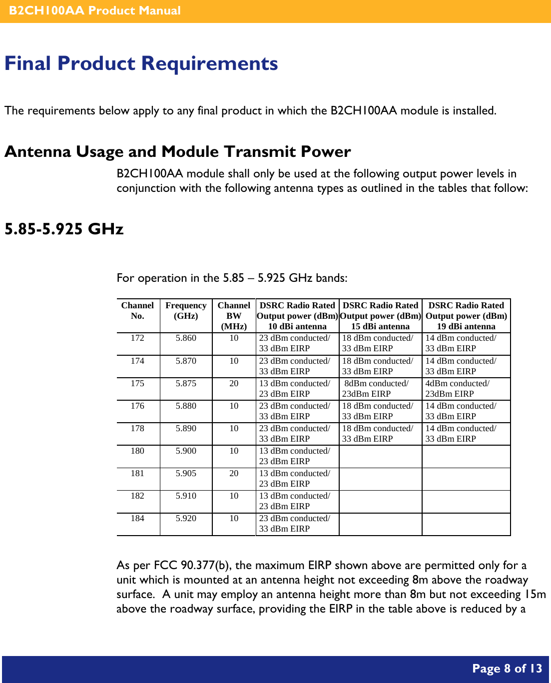    B2CH100AA Product Manual       Page 8 of 13    Final Product Requirements The requirements below apply to any final product in which the B2CH100AA module is installed. Antenna Usage and Module Transmit Power B2CH100AA module shall only be used at the following output power levels in conjunction with the following antenna types as outlined in the tables that follow: 5.85-5.925 GHz  For operation in the 5.85 – 5.925 GHz bands: Channel No. Frequency (GHz) Channel BW (MHz) DSRC Radio Rated Output power (dBm)10 dBi antenna DSRC Radio Rated Output power (dBm) 15 dBi antenna DSRC Radio Rated Output power (dBm)19 dBi antenna 172 5.860 10 23 dBm conducted/ 33 dBm EIRP 18 dBm conducted/ 33 dBm EIRP 14 dBm conducted/ 33 dBm EIRP 174 5.870 10 23 dBm conducted/ 33 dBm EIRP 18 dBm conducted/ 33 dBm EIRP 14 dBm conducted/ 33 dBm EIRP 175 5.875 20 13 dBm conducted/ 23 dBm EIRP  8dBm conducted/ 23dBm EIRP 4dBm conducted/ 23dBm EIRP 176 5.880 10 23 dBm conducted/ 33 dBm EIRP 18 dBm conducted/ 33 dBm EIRP 14 dBm conducted/ 33 dBm EIRP 178 5.890 10 23 dBm conducted/ 33 dBm EIRP 18 dBm conducted/ 33 dBm EIRP 14 dBm conducted/ 33 dBm EIRP 180 5.900 10 13 dBm conducted/ 23 dBm EIRP     181 5.905 20 13 dBm conducted/ 23 dBm EIRP     182 5.910 10 13 dBm conducted/ 23 dBm EIRP     184 5.920 10 23 dBm conducted/ 33 dBm EIRP       As per FCC 90.377(b), the maximum EIRP shown above are permitted only for a unit which is mounted at an antenna height not exceeding 8m above the roadway surface.  A unit may employ an antenna height more than 8m but not exceeding 15m above the roadway surface, providing the EIRP in the table above is reduced by a 