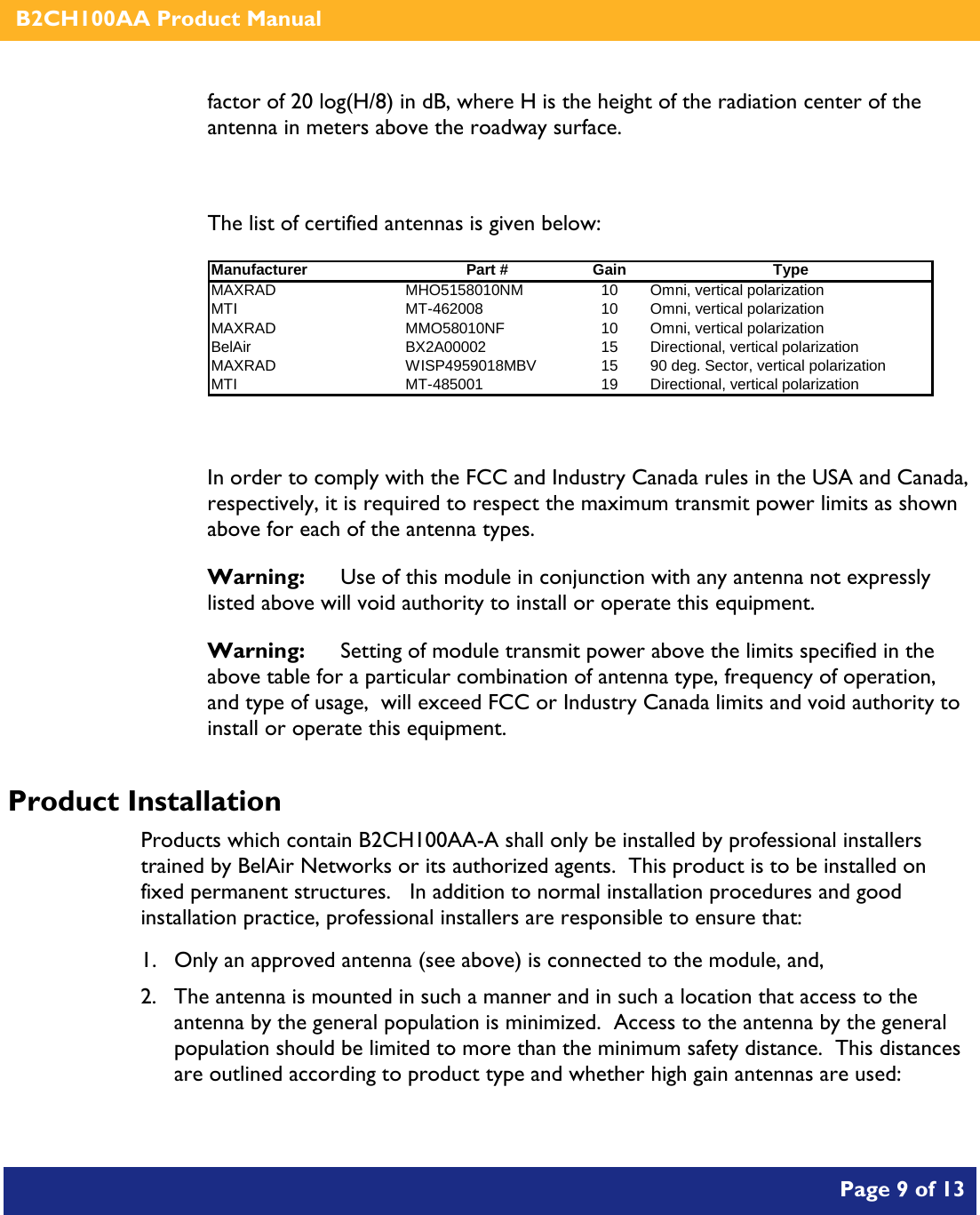    B2CH100AA Product Manual       Page 9 of 13    factor of 20 log(H/8) in dB, where H is the height of the radiation center of the antenna in meters above the roadway surface.  The list of certified antennas is given below: Manufacturer Part # Gain TypeMAXRAD MHO5158010NM 10 Omni, vertical polarizationMTI MT-462008 10 Omni, vertical polarizationMAXRAD MMO58010NF 10 Omni, vertical polarizationBelAir BX2A00002 15 Directional, vertical polarizationMAXRAD WISP4959018MBV 15 90 deg. Sector, vertical polarizationMTI MT-485001 19 Directional, vertical polarization   In order to comply with the FCC and Industry Canada rules in the USA and Canada, respectively, it is required to respect the maximum transmit power limits as shown above for each of the antenna types. Warning:   Use of this module in conjunction with any antenna not expressly listed above will void authority to install or operate this equipment. Warning:  Setting of module transmit power above the limits specified in the above table for a particular combination of antenna type, frequency of operation, and type of usage,  will exceed FCC or Industry Canada limits and void authority to install or operate this equipment. Product Installation Products which contain B2CH100AA-A shall only be installed by professional installers trained by BelAir Networks or its authorized agents.  This product is to be installed on fixed permanent structures.   In addition to normal installation procedures and good installation practice, professional installers are responsible to ensure that: 1. Only an approved antenna (see above) is connected to the module, and, 2. The antenna is mounted in such a manner and in such a location that access to the antenna by the general population is minimized.  Access to the antenna by the general population should be limited to more than the minimum safety distance.  This distances are outlined according to product type and whether high gain antennas are used: 