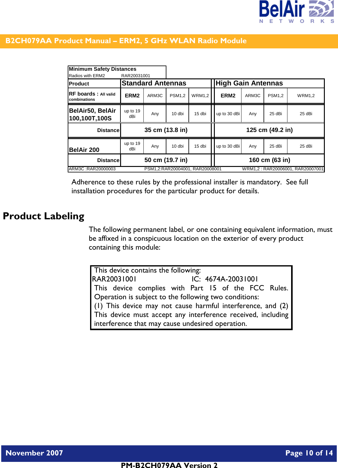    B2CH079AA Product Manual – ERM2, 5 GHz WLAN Radio Module   November 2007    Page 10 of 14   PM-B2CH079AA Version 2   Minimum Safety DistancesRadios with ERM2 RAR20031001Product  Standard AntennasRF boards : All valid combinations ERM2 ARM3C PSM1,2 WRM1,2 ERM2 ARM3C PSM1,2 WRM1,2BelAir50, BelAir 100,100T,100Sup to 19 dBi Any 10 dbi 15 dbi up to 30 dBi Any 25 dBi 25 dBiDistanceBelAir 200 up to 19 dBi Any 10 dbi 15 dbi up to 30 dBi Any 25 dBi 25 dBiDistanceARM3C :RAR20000003 PSM1,2:RAR20004001, RAR20008001 WRM1,2 : RAR20006001, RAR20007001High Gain Antennas35 cm (13.8 in) 125 cm (49.2 in)50 cm (19.7 in) 160 cm (63 in) Adherence to these rules by the professional installer is mandatory.  See full installation procedures for the particular product for details. Product Labeling The following permanent label, or one containing equivalent information, must be affixed in a conspicuous location on the exterior of every product containing this module:  This device contains the following: RAR20031001  IC:  4674A-20031001 This device complies with Part 15 of the FCC Rules.  Operation is subject to the following two conditions: (1) This device may not cause harmful interference, and (2) This device must accept any interference received, including interference that may cause undesired operation.  