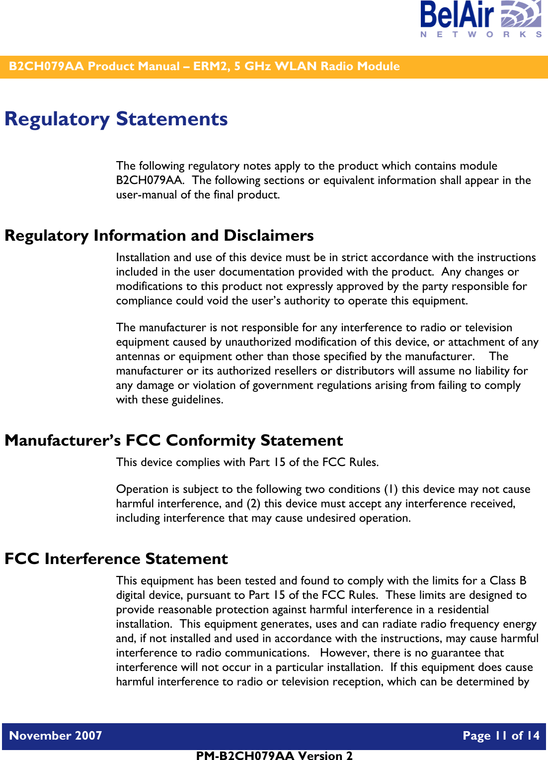    B2CH079AA Product Manual – ERM2, 5 GHz WLAN Radio Module   November 2007    Page 11 of 14   PM-B2CH079AA Version 2   Regulatory Statements The following regulatory notes apply to the product which contains module B2CH079AA.  The following sections or equivalent information shall appear in the user-manual of the final product. Regulatory Information and Disclaimers Installation and use of this device must be in strict accordance with the instructions included in the user documentation provided with the product.  Any changes or modifications to this product not expressly approved by the party responsible for compliance could void the user’s authority to operate this equipment. The manufacturer is not responsible for any interference to radio or television equipment caused by unauthorized modification of this device, or attachment of any antennas or equipment other than those specified by the manufacturer.    The manufacturer or its authorized resellers or distributors will assume no liability for any damage or violation of government regulations arising from failing to comply with these guidelines. Manufacturer’s FCC Conformity Statement This device complies with Part 15 of the FCC Rules. Operation is subject to the following two conditions (1) this device may not cause harmful interference, and (2) this device must accept any interference received, including interference that may cause undesired operation. FCC Interference Statement This equipment has been tested and found to comply with the limits for a Class B digital device, pursuant to Part 15 of the FCC Rules.  These limits are designed to provide reasonable protection against harmful interference in a residential installation.  This equipment generates, uses and can radiate radio frequency energy and, if not installed and used in accordance with the instructions, may cause harmful interference to radio communications.   However, there is no guarantee that interference will not occur in a particular installation.  If this equipment does cause harmful interference to radio or television reception, which can be determined by 