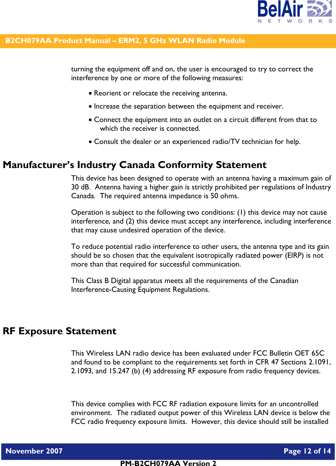    B2CH079AA Product Manual – ERM2, 5 GHz WLAN Radio Module   November 2007    Page 12 of 14   PM-B2CH079AA Version 2   turning the equipment off and on, the user is encouraged to try to correct the interference by one or more of the following measures:  • Reorient or relocate the receiving antenna. • Increase the separation between the equipment and receiver. • Connect the equipment into an outlet on a circuit different from that to which the receiver is connected. • Consult the dealer or an experienced radio/TV technician for help. Manufacturer’s Industry Canada Conformity Statement This device has been designed to operate with an antenna having a maximum gain of 30 dB.  Antenna having a higher gain is strictly prohibited per regulations of Industry Canada.  The required antenna impedance is 50 ohms. Operation is subject to the following two conditions: (1) this device may not cause interference, and (2) this device must accept any interference, including interference that may cause undesired operation of the device. To reduce potential radio interference to other users, the antenna type and its gain should be so chosen that the equivalent isotropically radiated power (EIRP) is not more than that required for successful communication. This Class B Digital apparatus meets all the requirements of the Canadian Interference-Causing Equipment Regulations.  RF Exposure Statement  This Wireless LAN radio device has been evaluated under FCC Bulletin OET 65C and found to be compliant to the requirements set forth in CFR 47 Sections 2.1091, 2.1093, and 15.247 (b) (4) addressing RF exposure from radio frequency devices.  This device complies with FCC RF radiation exposure limits for an uncontrolled environment.  The radiated output power of this Wireless LAN device is below the FCC radio frequency exposure limits.  However, this device should still be installed 