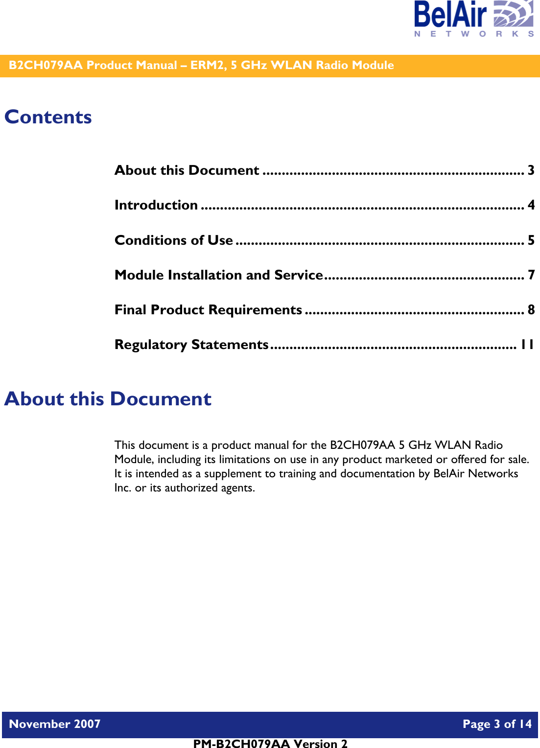    B2CH079AA Product Manual – ERM2, 5 GHz WLAN Radio Module   November 2007    Page 3 of 14   PM-B2CH079AA Version 2   Contents About this Document .................................................................... 3 Introduction .................................................................................... 4 Conditions of Use ........................................................................... 5 Module Installation and Service.................................................... 7 Final Product Requirements ......................................................... 8 Regulatory Statements................................................................ 11  About this Document This document is a product manual for the B2CH079AA 5 GHz WLAN Radio Module, including its limitations on use in any product marketed or offered for sale.  It is intended as a supplement to training and documentation by BelAir Networks Inc. or its authorized agents.     