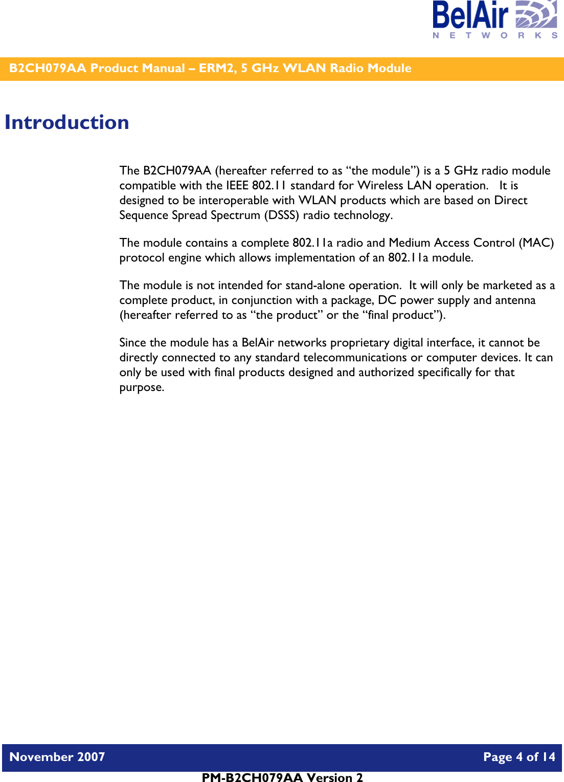    B2CH079AA Product Manual – ERM2, 5 GHz WLAN Radio Module   November 2007    Page 4 of 14   PM-B2CH079AA Version 2   Introduction The B2CH079AA (hereafter referred to as “the module”) is a 5 GHz radio module compatible with the IEEE 802.11 standard for Wireless LAN operation.   It is designed to be interoperable with WLAN products which are based on Direct Sequence Spread Spectrum (DSSS) radio technology. The module contains a complete 802.11a radio and Medium Access Control (MAC) protocol engine which allows implementation of an 802.11a module. The module is not intended for stand-alone operation.  It will only be marketed as a complete product, in conjunction with a package, DC power supply and antenna (hereafter referred to as “the product” or the “final product”). Since the module has a BelAir networks proprietary digital interface, it cannot be directly connected to any standard telecommunications or computer devices. It can only be used with final products designed and authorized specifically for that purpose.   