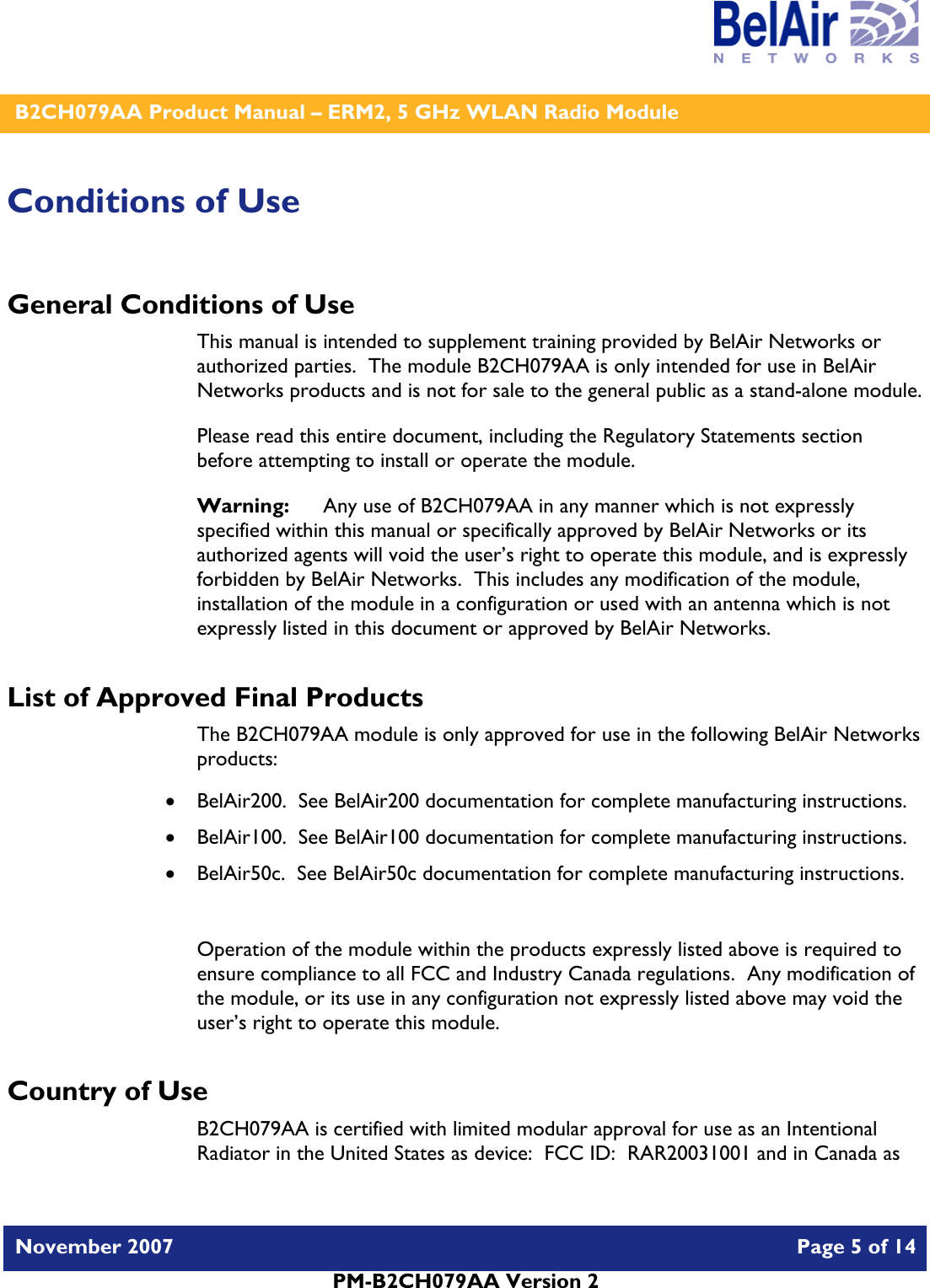    B2CH079AA Product Manual – ERM2, 5 GHz WLAN Radio Module   November 2007    Page 5 of 14   PM-B2CH079AA Version 2   Conditions of Use General Conditions of Use This manual is intended to supplement training provided by BelAir Networks or authorized parties.  The module B2CH079AA is only intended for use in BelAir Networks products and is not for sale to the general public as a stand-alone module. Please read this entire document, including the Regulatory Statements section before attempting to install or operate the module. Warning:   Any use of B2CH079AA in any manner which is not expressly specified within this manual or specifically approved by BelAir Networks or its authorized agents will void the user’s right to operate this module, and is expressly forbidden by BelAir Networks.  This includes any modification of the module, installation of the module in a configuration or used with an antenna which is not expressly listed in this document or approved by BelAir Networks. List of Approved Final Products The B2CH079AA module is only approved for use in the following BelAir Networks products: • BelAir200.  See BelAir200 documentation for complete manufacturing instructions. • BelAir100.  See BelAir100 documentation for complete manufacturing instructions. • BelAir50c.  See BelAir50c documentation for complete manufacturing instructions.  Operation of the module within the products expressly listed above is required to ensure compliance to all FCC and Industry Canada regulations.  Any modification of the module, or its use in any configuration not expressly listed above may void the user’s right to operate this module.  Country of Use B2CH079AA is certified with limited modular approval for use as an Intentional Radiator in the United States as device:  FCC ID:  RAR20031001 and in Canada as 