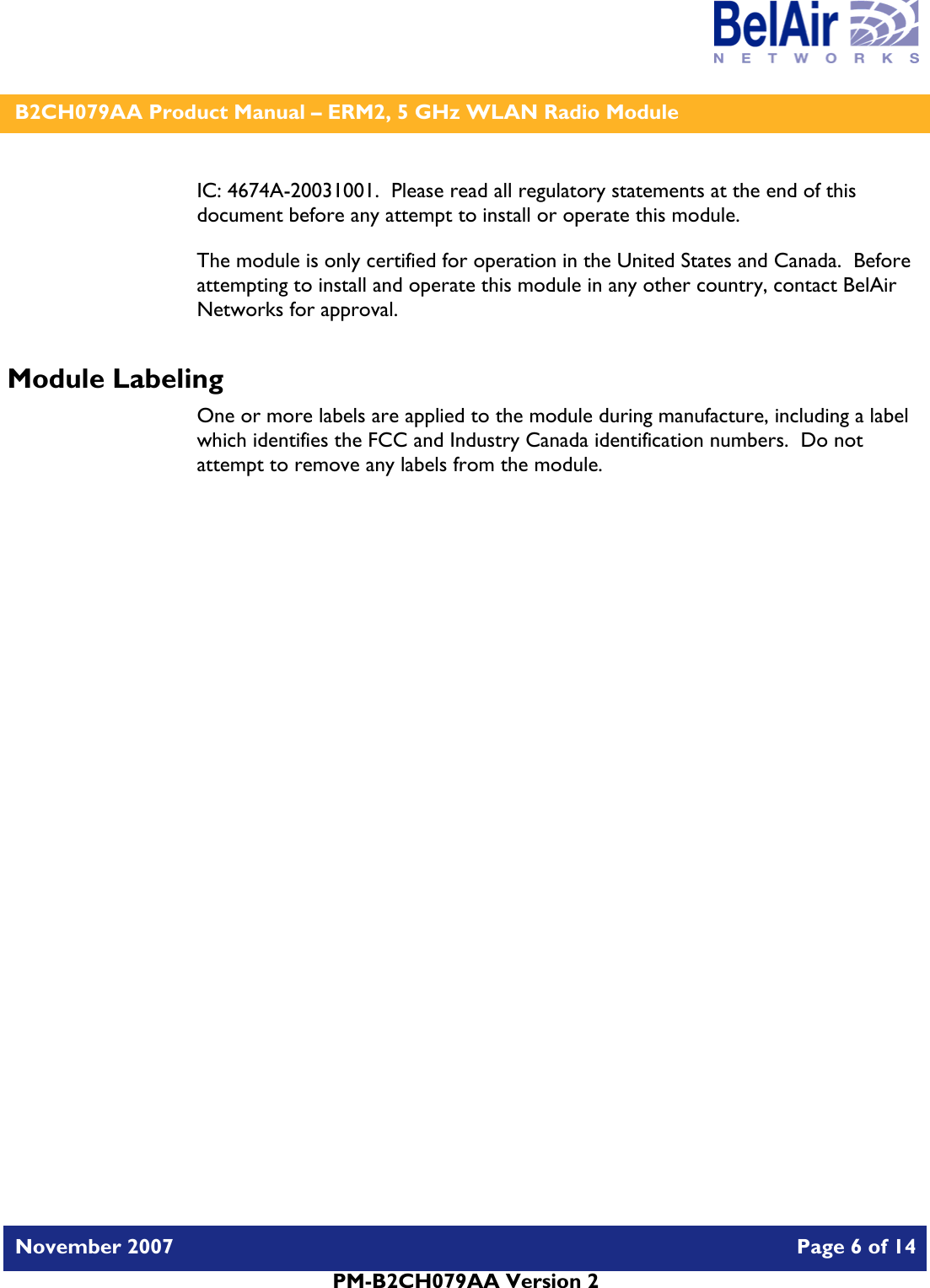    B2CH079AA Product Manual – ERM2, 5 GHz WLAN Radio Module   November 2007    Page 6 of 14   PM-B2CH079AA Version 2   IC: 4674A-20031001.  Please read all regulatory statements at the end of this document before any attempt to install or operate this module. The module is only certified for operation in the United States and Canada.  Before attempting to install and operate this module in any other country, contact BelAir Networks for approval. Module Labeling One or more labels are applied to the module during manufacture, including a label which identifies the FCC and Industry Canada identification numbers.  Do not attempt to remove any labels from the module.  