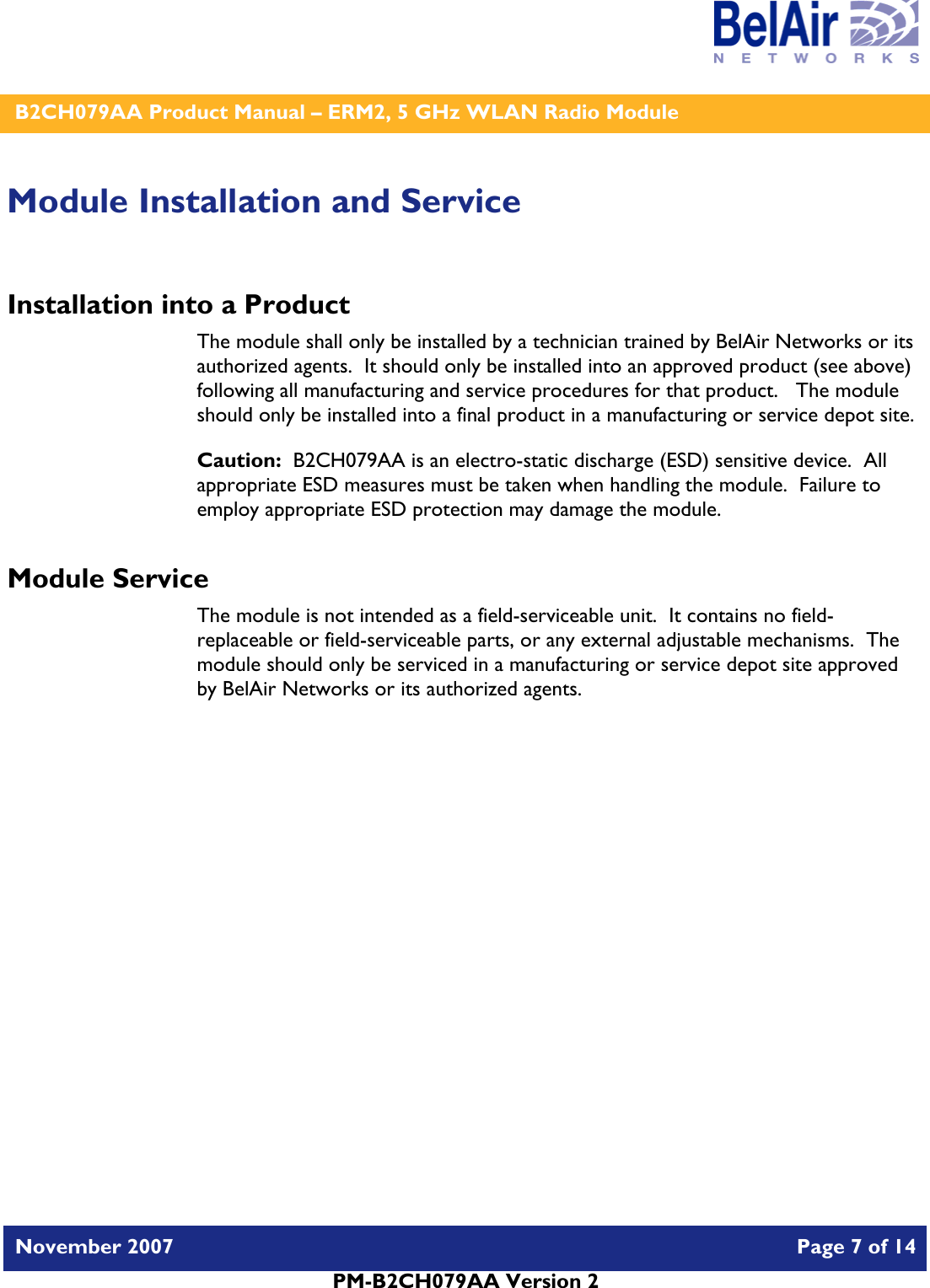    B2CH079AA Product Manual – ERM2, 5 GHz WLAN Radio Module   November 2007    Page 7 of 14   PM-B2CH079AA Version 2   Module Installation and Service Installation into a Product The module shall only be installed by a technician trained by BelAir Networks or its authorized agents.  It should only be installed into an approved product (see above) following all manufacturing and service procedures for that product.   The module should only be installed into a final product in a manufacturing or service depot site. Caution:  B2CH079AA is an electro-static discharge (ESD) sensitive device.  All appropriate ESD measures must be taken when handling the module.  Failure to employ appropriate ESD protection may damage the module. Module Service The module is not intended as a field-serviceable unit.  It contains no field-replaceable or field-serviceable parts, or any external adjustable mechanisms.  The module should only be serviced in a manufacturing or service depot site approved by BelAir Networks or its authorized agents.  