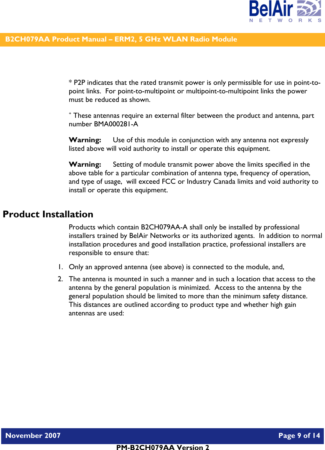    B2CH079AA Product Manual – ERM2, 5 GHz WLAN Radio Module   November 2007    Page 9 of 14   PM-B2CH079AA Version 2    * P2P indicates that the rated transmit power is only permissible for use in point-to-point links.  For point-to-multipoint or multipoint-to-multipoint links the power must be reduced as shown. + These antennas require an external filter between the product and antenna, part number BMA000281-A Warning:   Use of this module in conjunction with any antenna not expressly listed above will void authority to install or operate this equipment. Warning:  Setting of module transmit power above the limits specified in the above table for a particular combination of antenna type, frequency of operation, and type of usage,  will exceed FCC or Industry Canada limits and void authority to install or operate this equipment. Product Installation Products which contain B2CH079AA-A shall only be installed by professional installers trained by BelAir Networks or its authorized agents.  In addition to normal installation procedures and good installation practice, professional installers are responsible to ensure that: 1. Only an approved antenna (see above) is connected to the module, and, 2. The antenna is mounted in such a manner and in such a location that access to the antenna by the general population is minimized.  Access to the antenna by the general population should be limited to more than the minimum safety distance.  This distances are outlined according to product type and whether high gain antennas are used: 