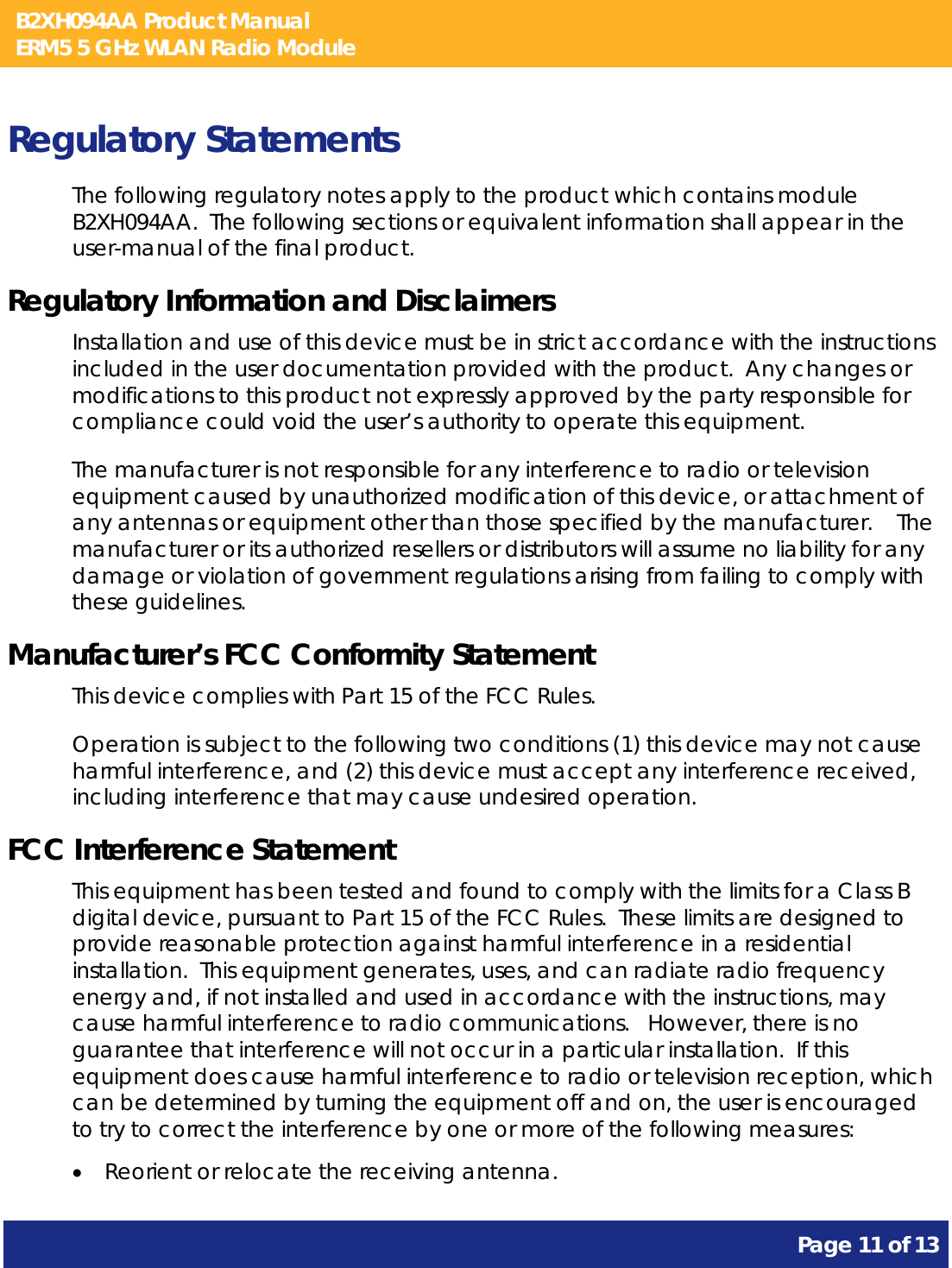 B2XH094AA Product Manual ERM5 5 GHz WLAN Radio Module       Page 11 of 13    Regulatory Statements The following regulatory notes apply to the product which contains module B2XH094AA.  The following sections or equivalent information shall appear in the user-manual of the final product. Regulatory Information and Disclaimers Installation and use of this device must be in strict accordance with the instructions included in the user documentation provided with the product.  Any changes or modifications to this product not expressly approved by the party responsible for compliance could void the user’s authority to operate this equipment. The manufacturer is not responsible for any interference to radio or television equipment caused by unauthorized modification of this device, or attachment of any antennas or equipment other than those specified by the manufacturer.    The manufacturer or its authorized resellers or distributors will assume no liability for any damage or violation of government regulations arising from failing to comply with these guidelines. Manufacturer’s FCC Conformity Statement This device complies with Part 15 of the FCC Rules. Operation is subject to the following two conditions (1) this device may not cause harmful interference, and (2) this device must accept any interference received, including interference that may cause undesired operation. FCC Interference Statement This equipment has been tested and found to comply with the limits for a Class B digital device, pursuant to Part 15 of the FCC Rules.  These limits are designed to provide reasonable protection against harmful interference in a residential installation.  This equipment generates, uses, and can radiate radio frequency energy and, if not installed and used in accordance with the instructions, may cause harmful interference to radio communications.   However, there is no guarantee that interference will not occur in a particular installation.  If this equipment does cause harmful interference to radio or television reception, which can be determined by turning the equipment off and on, the user is encouraged to try to correct the interference by one or more of the following measures:  • Reorient or relocate the receiving antenna. 