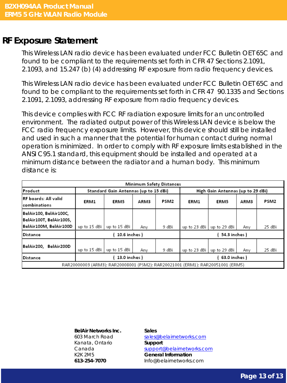 B2XH094AA Product Manual ERM5 5 GHz WLAN Radio Module       Page 13 of 13    RF Exposure Statement This Wireless LAN radio device has been evaluated under FCC Bulletin OET 65C and found to be compliant to the requirements set forth in CFR 47 Sections 2.1091, 2.1093, and 15.247 (b) (4) addressing RF exposure from radio frequency devices. This Wireless LAN radio device has been evaluated under FCC Bulletin OET 65C and found to be compliant to the requirements set forth in CFR 47  90.1335 and Sections 2.1091, 2.1093, addressing RF exposure from radio frequency devices. This device complies with FCC RF radiation exposure limits for an uncontrolled environment.  The radiated output power of this Wireless LAN device is below the FCC radio frequency exposure limits.  However, this device should still be installed and used in such a manner that the potential for human contact during normal operation is minimized.  In order to comply with RF exposure limits established in the ANSI C95.1 standard, this equipment should be installed and operated at a minimum distance between the radiator and a human body.  This minimum distance is:      BelAir Networks Inc. 603 March Road Kanata, Ontario Canada K2K 2M5 613-254-7070 Sales sales@belairnetworks.com Support support@belairnetworks.com General Information Info@belairnetworks.com 