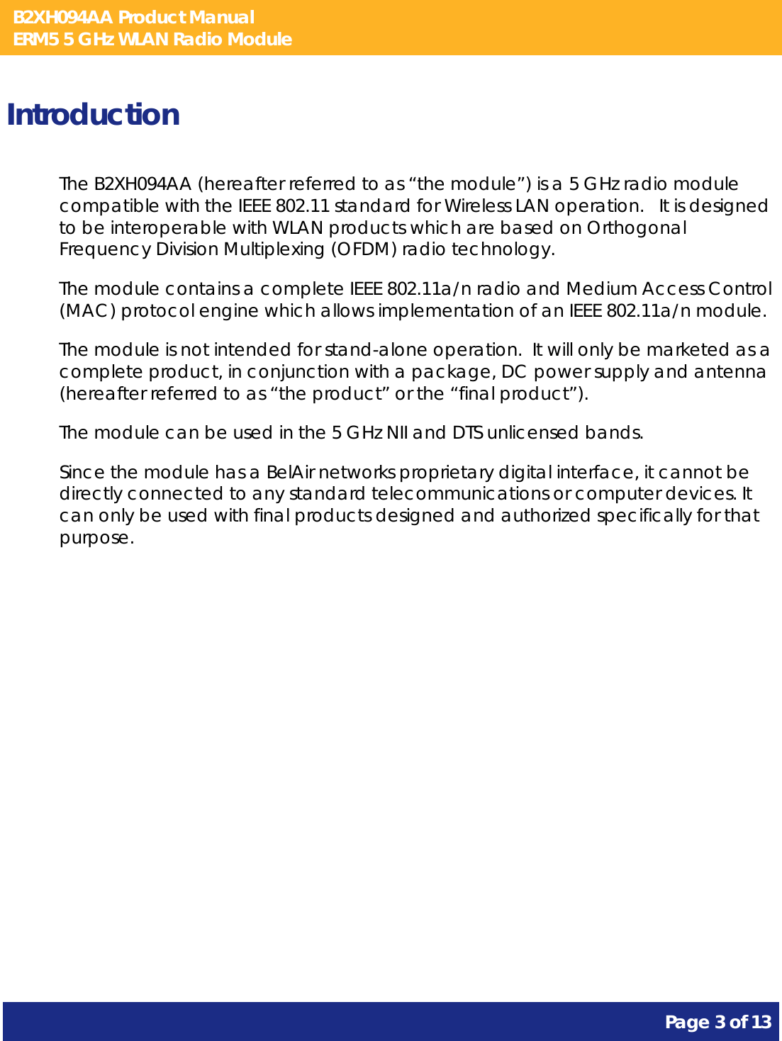 B2XH094AA Product Manual ERM5 5 GHz WLAN Radio Module       Page 3 of 13    Introduction The B2XH094AA (hereafter referred to as “the module”) is a 5 GHz radio module compatible with the IEEE 802.11 standard for Wireless LAN operation.   It is designed to be interoperable with WLAN products which are based on Orthogonal Frequency Division Multiplexing (OFDM) radio technology. The module contains a complete IEEE 802.11a/n radio and Medium Access Control (MAC) protocol engine which allows implementation of an IEEE 802.11a/n module. The module is not intended for stand-alone operation.  It will only be marketed as a complete product, in conjunction with a package, DC power supply and antenna (hereafter referred to as “the product” or the “final product”). The module can be used in the 5 GHz NII and DTS unlicensed bands. Since the module has a BelAir networks proprietary digital interface, it cannot be directly connected to any standard telecommunications or computer devices. It can only be used with final products designed and authorized specifically for that purpose.   