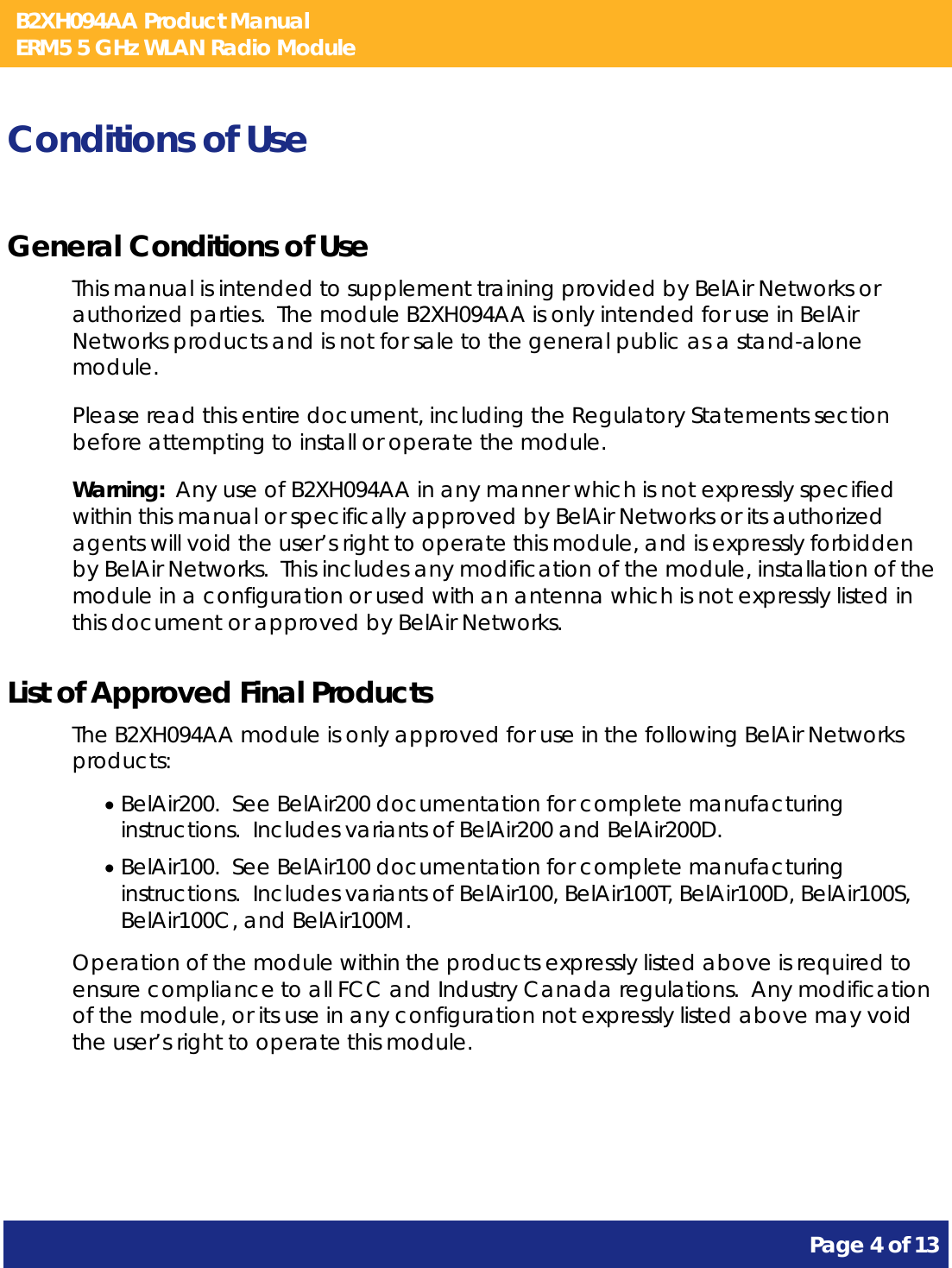 B2XH094AA Product Manual ERM5 5 GHz WLAN Radio Module       Page 4 of 13    Conditions of Use General Conditions of Use This manual is intended to supplement training provided by BelAir Networks or authorized parties.  The module B2XH094AA is only intended for use in BelAir Networks products and is not for sale to the general public as a stand-alone module. Please read this entire document, including the Regulatory Statements section before attempting to install or operate the module. Warning:  Any use of B2XH094AA in any manner which is not expressly specified within this manual or specifically approved by BelAir Networks or its authorized agents will void the user’s right to operate this module, and is expressly forbidden by BelAir Networks.  This includes any modification of the module, installation of the module in a configuration or used with an antenna which is not expressly listed in this document or approved by BelAir Networks. List of Approved Final Products The B2XH094AA module is only approved for use in the following BelAir Networks products: • BelAir200.  See BelAir200 documentation for complete manufacturing instructions.  Includes variants of BelAir200 and BelAir200D. • BelAir100.  See BelAir100 documentation for complete manufacturing instructions.  Includes variants of BelAir100, BelAir100T, BelAir100D, BelAir100S, BelAir100C, and BelAir100M. Operation of the module within the products expressly listed above is required to ensure compliance to all FCC and Industry Canada regulations.  Any modification of the module, or its use in any configuration not expressly listed above may void the user’s right to operate this module.  