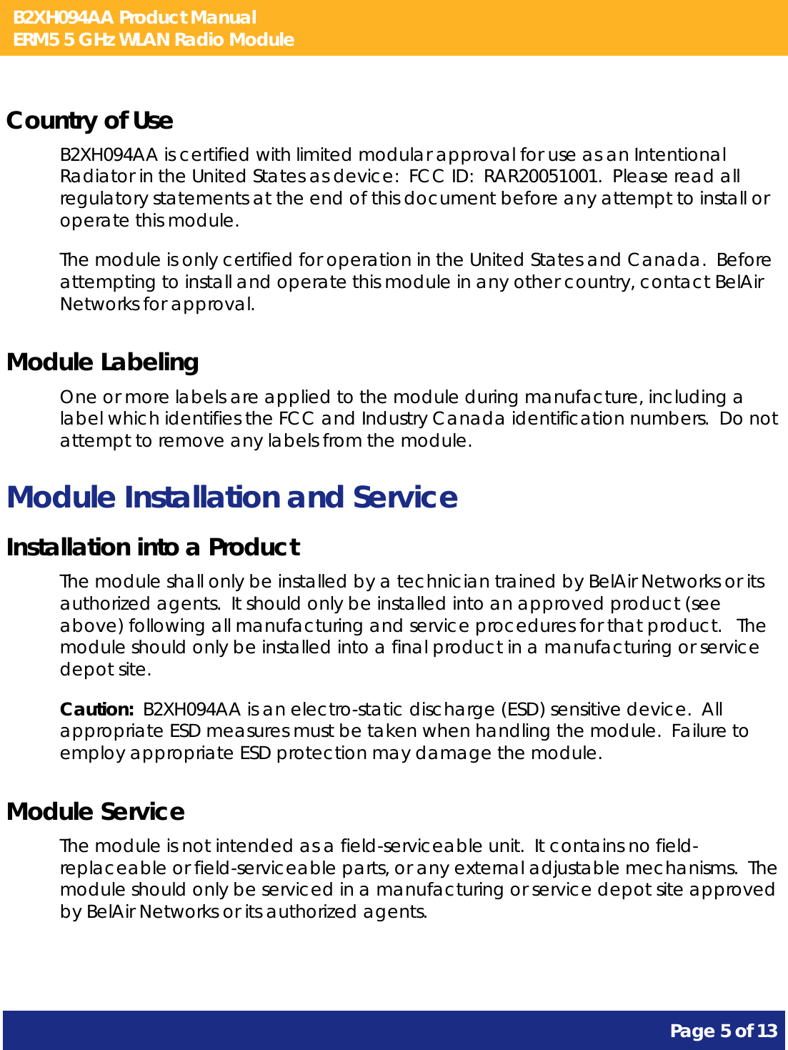 B2XH094AA Product Manual ERM5 5 GHz WLAN Radio Module       Page 5 of 13    Country of Use B2XH094AA is certified with limited modular approval for use as an Intentional Radiator in the United States as device:  FCC ID:  RAR20051001.  Please read all regulatory statements at the end of this document before any attempt to install or operate this module. The module is only certified for operation in the United States and Canada.  Before attempting to install and operate this module in any other country, contact BelAir Networks for approval. Module Labeling One or more labels are applied to the module during manufacture, including a label which identifies the FCC and Industry Canada identification numbers.  Do not attempt to remove any labels from the module. Module Installation and Service Installation into a Product The module shall only be installed by a technician trained by BelAir Networks or its authorized agents.  It should only be installed into an approved product (see above) following all manufacturing and service procedures for that product.   The module should only be installed into a final product in a manufacturing or service depot site. Caution:  B2XH094AA is an electro-static discharge (ESD) sensitive device.  All appropriate ESD measures must be taken when handling the module.  Failure to employ appropriate ESD protection may damage the module. Module Service The module is not intended as a field-serviceable unit.  It contains no field-replaceable or field-serviceable parts, or any external adjustable mechanisms.  The module should only be serviced in a manufacturing or service depot site approved by BelAir Networks or its authorized agents.  