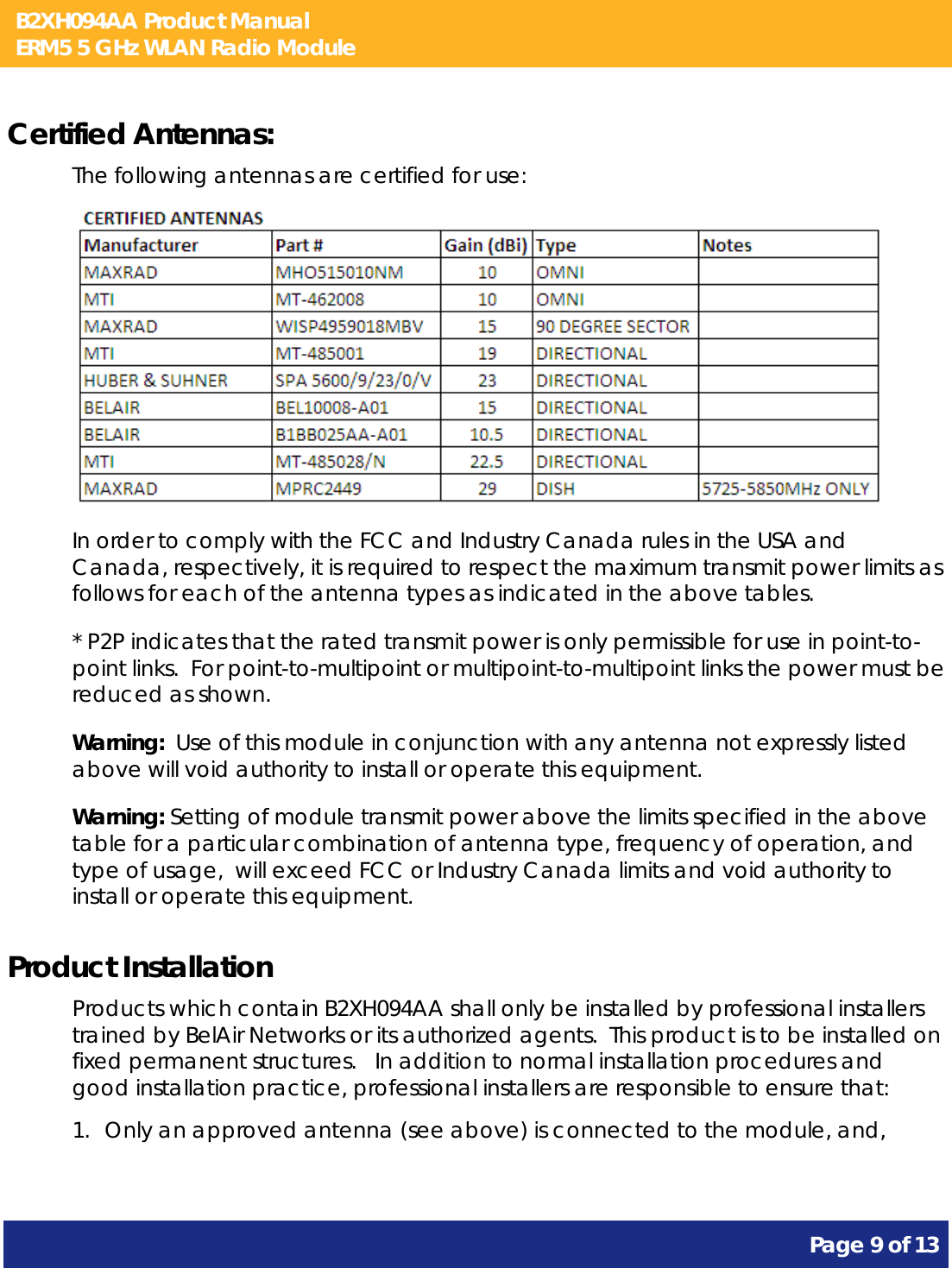 B2XH094AA Product Manual ERM5 5 GHz WLAN Radio Module       Page 9 of 13    Certified Antennas: The following antennas are certified for use:  In order to comply with the FCC and Industry Canada rules in the USA and Canada, respectively, it is required to respect the maximum transmit power limits as follows for each of the antenna types as indicated in the above tables. * P2P indicates that the rated transmit power is only permissible for use in point-to-point links.  For point-to-multipoint or multipoint-to-multipoint links the power must be reduced as shown. Warning:  Use of this module in conjunction with any antenna not expressly listed above will void authority to install or operate this equipment. Warning: Setting of module transmit power above the limits specified in the above table for a particular combination of antenna type, frequency of operation, and type of usage,  will exceed FCC or Industry Canada limits and void authority to install or operate this equipment. Product Installation Products which contain B2XH094AA shall only be installed by professional installers trained by BelAir Networks or its authorized agents.  This product is to be installed on fixed permanent structures.   In addition to normal installation procedures and good installation practice, professional installers are responsible to ensure that: 1. Only an approved antenna (see above) is connected to the module, and, 