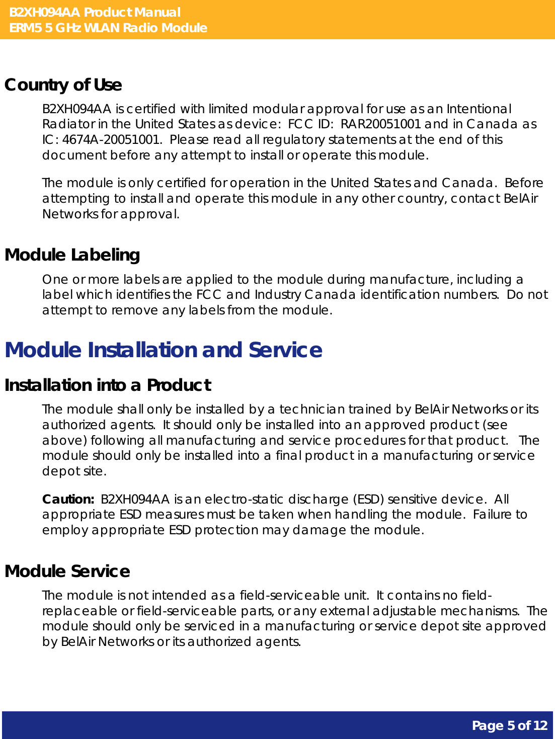 B2XH094AA Product Manual ERM5 5 GHz WLAN Radio Module       Page 5 of 12    Country of Use B2XH094AA is certified with limited modular approval for use as an Intentional Radiator in the United States as device:  FCC ID:  RAR20051001 and in Canada as IC: 4674A-20051001.  Please read all regulatory statements at the end of this document before any attempt to install or operate this module. The module is only certified for operation in the United States and Canada.  Before attempting to install and operate this module in any other country, contact BelAir Networks for approval. Module Labeling One or more labels are applied to the module during manufacture, including a label which identifies the FCC and Industry Canada identification numbers.  Do not attempt to remove any labels from the module. Module Installation and Service Installation into a Product The module shall only be installed by a technician trained by BelAir Networks or its authorized agents.  It should only be installed into an approved product (see above) following all manufacturing and service procedures for that product.   The module should only be installed into a final product in a manufacturing or service depot site. Caution:  B2XH094AA is an electro-static discharge (ESD) sensitive device.  All appropriate ESD measures must be taken when handling the module.  Failure to employ appropriate ESD protection may damage the module. Module Service The module is not intended as a field-serviceable unit.  It contains no field-replaceable or field-serviceable parts, or any external adjustable mechanisms.  The module should only be serviced in a manufacturing or service depot site approved by BelAir Networks or its authorized agents.  