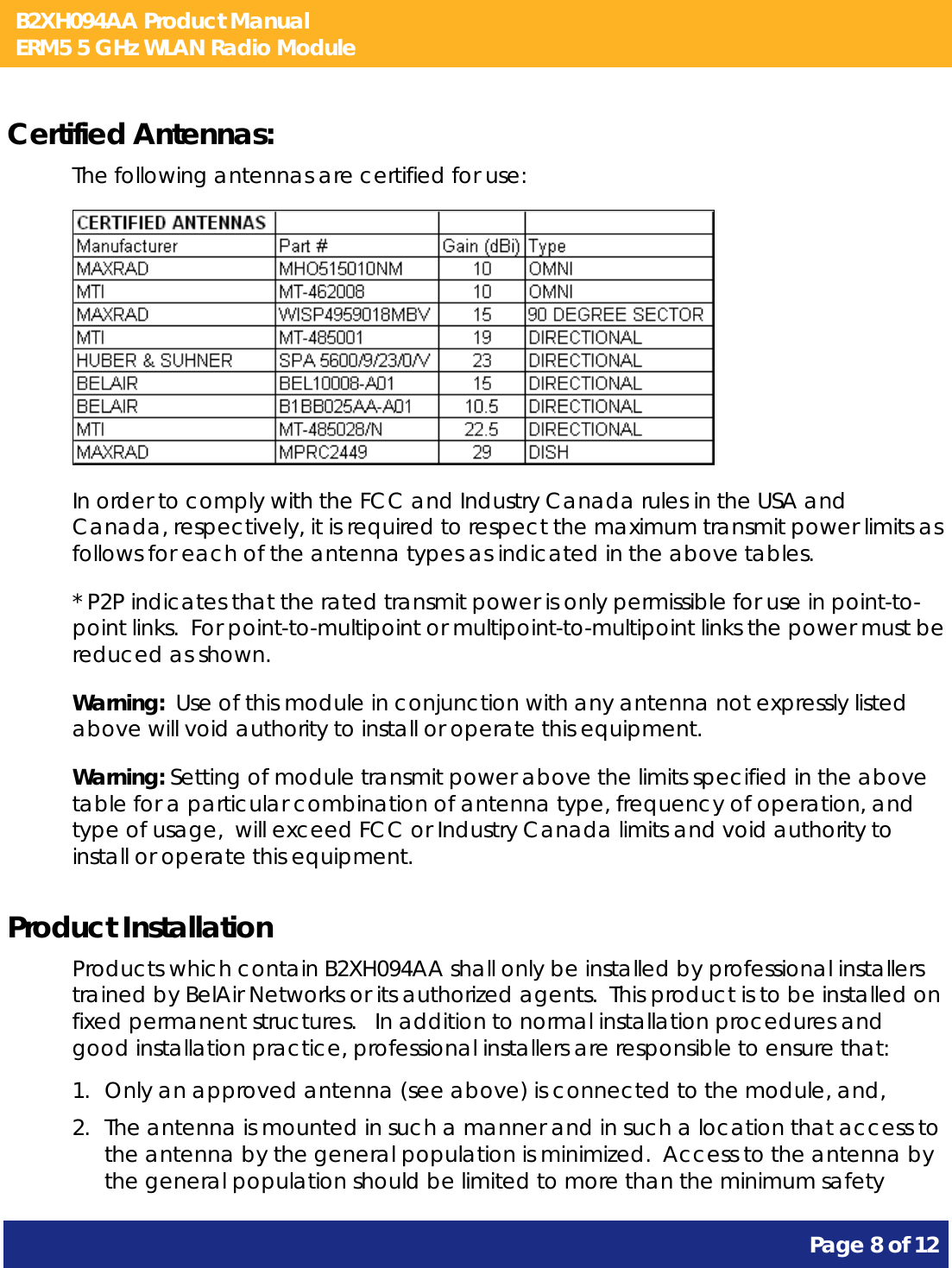 B2XH094AA Product Manual ERM5 5 GHz WLAN Radio Module       Page 8 of 12    Certified Antennas: The following antennas are certified for use:  In order to comply with the FCC and Industry Canada rules in the USA and Canada, respectively, it is required to respect the maximum transmit power limits as follows for each of the antenna types as indicated in the above tables. * P2P indicates that the rated transmit power is only permissible for use in point-to-point links.  For point-to-multipoint or multipoint-to-multipoint links the power must be reduced as shown. Warning:  Use of this module in conjunction with any antenna not expressly listed above will void authority to install or operate this equipment. Warning: Setting of module transmit power above the limits specified in the above table for a particular combination of antenna type, frequency of operation, and type of usage,  will exceed FCC or Industry Canada limits and void authority to install or operate this equipment. Product Installation Products which contain B2XH094AA shall only be installed by professional installers trained by BelAir Networks or its authorized agents.  This product is to be installed on fixed permanent structures.   In addition to normal installation procedures and good installation practice, professional installers are responsible to ensure that: 1. Only an approved antenna (see above) is connected to the module, and, 2. The antenna is mounted in such a manner and in such a location that access to the antenna by the general population is minimized.  Access to the antenna by the general population should be limited to more than the minimum safety 