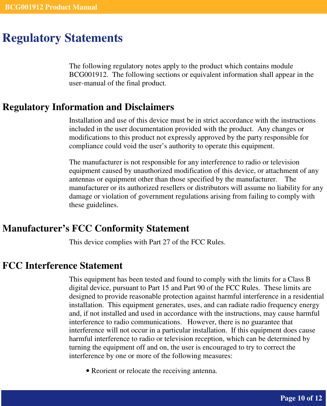    BCG001912 Product Manual       Page 10 of 12      Regulatory Statements The following regulatory notes apply to the product which contains module BCG001912.  The following sections or equivalent information shall appear in the user-manual of the final product. Regulatory Information and Disclaimers Installation and use of this device must be in strict accordance with the instructions included in the user documentation provided with the product.  Any changes or modifications to this product not expressly approved by the party responsible for compliance could void the user’s authority to operate this equipment. The manufacturer is not responsible for any interference to radio or television equipment caused by unauthorized modification of this device, or attachment of any antennas or equipment other than those specified by the manufacturer.    The manufacturer or its authorized resellers or distributors will assume no liability for any damage or violation of government regulations arising from failing to comply with these guidelines. Manufacturer’s FCC Conformity Statement This device complies with Part 27 of the FCC Rules. FCC Interference Statement This equipment has been tested and found to comply with the limits for a Class B digital device, pursuant to Part 15 and Part 90 of the FCC Rules.  These limits are designed to provide reasonable protection against harmful interference in a residential installation.  This equipment generates, uses, and can radiate radio frequency energy and, if not installed and used in accordance with the instructions, may cause harmful interference to radio communications.   However, there is no guarantee that interference will not occur in a particular installation.  If this equipment does cause harmful interference to radio or television reception, which can be determined by turning the equipment off and on, the user is encouraged to try to correct the interference by one or more of the following measures:  • Reorient or relocate the receiving antenna. 