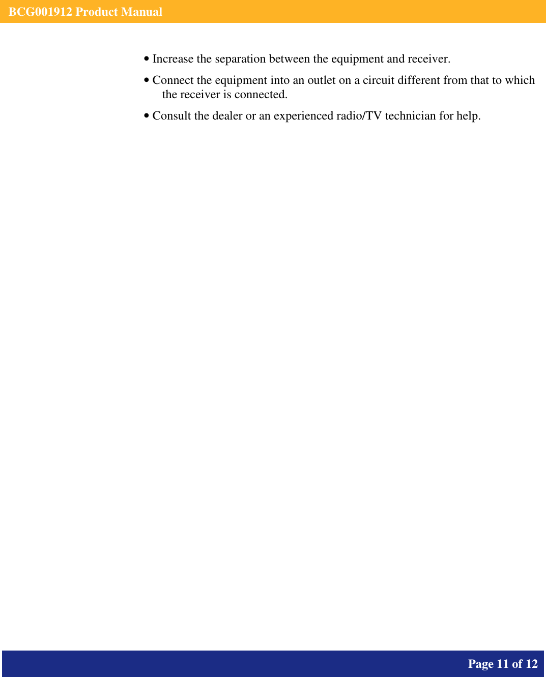    BCG001912 Product Manual       Page 11 of 12      • Increase the separation between the equipment and receiver. • Connect the equipment into an outlet on a circuit different from that to which the receiver is connected. • Consult the dealer or an experienced radio/TV technician for help.   