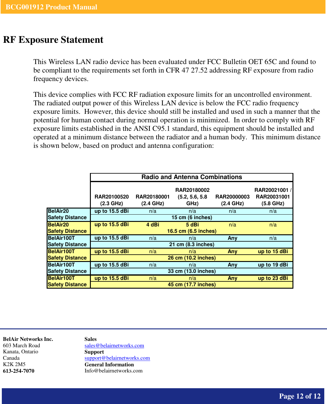    BCG001912 Product Manual       Page 12 of 12      RF Exposure Statement  This Wireless LAN radio device has been evaluated under FCC Bulletin OET 65C and found to be compliant to the requirements set forth in CFR 47 27.52 addressing RF exposure from radio frequency devices. This device complies with FCC RF radiation exposure limits for an uncontrolled environment.  The radiated output power of this Wireless LAN device is below the FCC radio frequency exposure limits.  However, this device should still be installed and used in such a manner that the potential for human contact during normal operation is minimized.  In order to comply with RF exposure limits established in the ANSI C95.1 standard, this equipment should be installed and operated at a minimum distance between the radiator and a human body.  This minimum distance is shown below, based on product and antenna configuration:   RAR20100520 (2.3 GHz)RAR20180001 (2.4 GHz)RAR20180002 (5.2, 5.6, 5.8 GHz)RAR20000003 (2.4 GHz)RAR20021001 / RAR20031001 (5.8 GHz)BelAir20up to 15.5 dBin/an/an/an/aSafety DistanceBelAir20up to 15.5 dBi4 dBi5 dBin/a n/aSafety DistanceBelAir100Tup to 15.5 dBin/a n/aAnyn/aSafety DistanceBelAir100Tup to 15.5 dBin/a n/aAnyup to 15 dBiSafety DistanceBelAir100Tup to 15.5 dBin/a n/aAnyup to 19 dBiSafety DistanceBelAir100Tup to 15.5 dBin/a n/aAnyup to 23 dBiSafety Distance33 cm (13.0 inches)45 cm (17.7 inches)Radio and Antenna Combinations16.5 cm (6.5 inches)21 cm (8.3 inches)26 cm (10.2 inches)15 cm (6 inches)     BelAir Networks Inc. 603 March Road Kanata, Ontario Canada K2K 2M5 613-254-7070 Sales sales@belairnetworks.com Support support@belairnetworks.com General Information Info@belairnetworks.com 