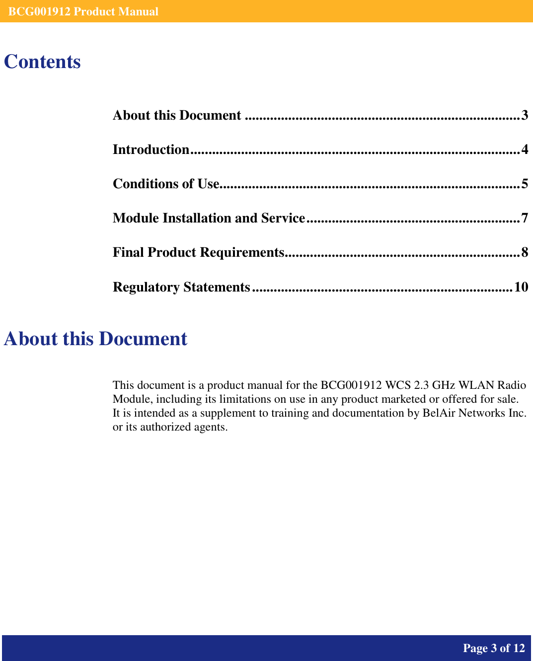    BCG001912 Product Manual       Page 3 of 12      Contents About this Document ............................................................................3 Introduction...........................................................................................4 Conditions of Use...................................................................................5 Module Installation and Service...........................................................7 Final Product Requirements.................................................................8 Regulatory Statements........................................................................10  About this Document This document is a product manual for the BCG001912 WCS 2.3 GHz WLAN Radio Module, including its limitations on use in any product marketed or offered for sale.  It is intended as a supplement to training and documentation by BelAir Networks Inc. or its authorized agents.     