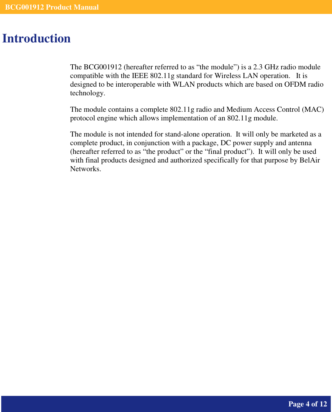    BCG001912 Product Manual       Page 4 of 12      Introduction The BCG001912 (hereafter referred to as “the module”) is a 2.3 GHz radio module compatible with the IEEE 802.11g standard for Wireless LAN operation.   It is designed to be interoperable with WLAN products which are based on OFDM radio technology. The module contains a complete 802.11g radio and Medium Access Control (MAC) protocol engine which allows implementation of an 802.11g module. The module is not intended for stand-alone operation.  It will only be marketed as a complete product, in conjunction with a package, DC power supply and antenna (hereafter referred to as “the product” or the “final product”).  It will only be used with final products designed and authorized specifically for that purpose by BelAir Networks.   