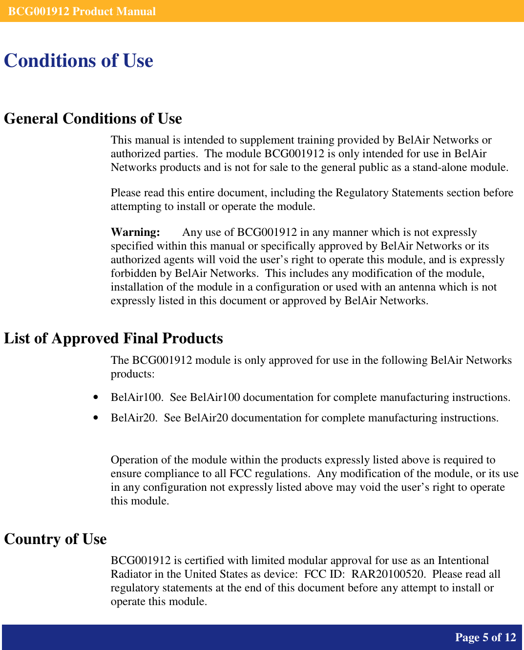    BCG001912 Product Manual       Page 5 of 12      Conditions of Use General Conditions of Use This manual is intended to supplement training provided by BelAir Networks or authorized parties.  The module BCG001912 is only intended for use in BelAir Networks products and is not for sale to the general public as a stand-alone module. Please read this entire document, including the Regulatory Statements section before attempting to install or operate the module. Warning:   Any use of BCG001912 in any manner which is not expressly specified within this manual or specifically approved by BelAir Networks or its authorized agents will void the user’s right to operate this module, and is expressly forbidden by BelAir Networks.  This includes any modification of the module, installation of the module in a configuration or used with an antenna which is not expressly listed in this document or approved by BelAir Networks. List of Approved Final Products The BCG001912 module is only approved for use in the following BelAir Networks products: • BelAir100.  See BelAir100 documentation for complete manufacturing instructions. • BelAir20.  See BelAir20 documentation for complete manufacturing instructions.  Operation of the module within the products expressly listed above is required to ensure compliance to all FCC regulations.  Any modification of the module, or its use in any configuration not expressly listed above may void the user’s right to operate this module.  Country of Use BCG001912 is certified with limited modular approval for use as an Intentional Radiator in the United States as device:  FCC ID:  RAR20100520.  Please read all regulatory statements at the end of this document before any attempt to install or operate this module. 