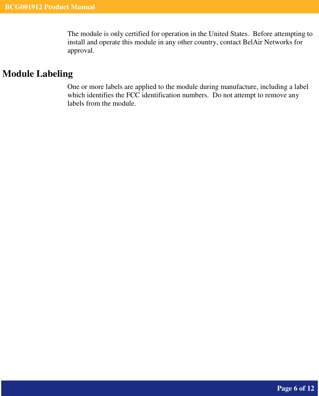    BCG001912 Product Manual       Page 6 of 12      The module is only certified for operation in the United States.  Before attempting to install and operate this module in any other country, contact BelAir Networks for approval. Module Labeling One or more labels are applied to the module during manufacture, including a label which identifies the FCC identification numbers.  Do not attempt to remove any labels from the module.  