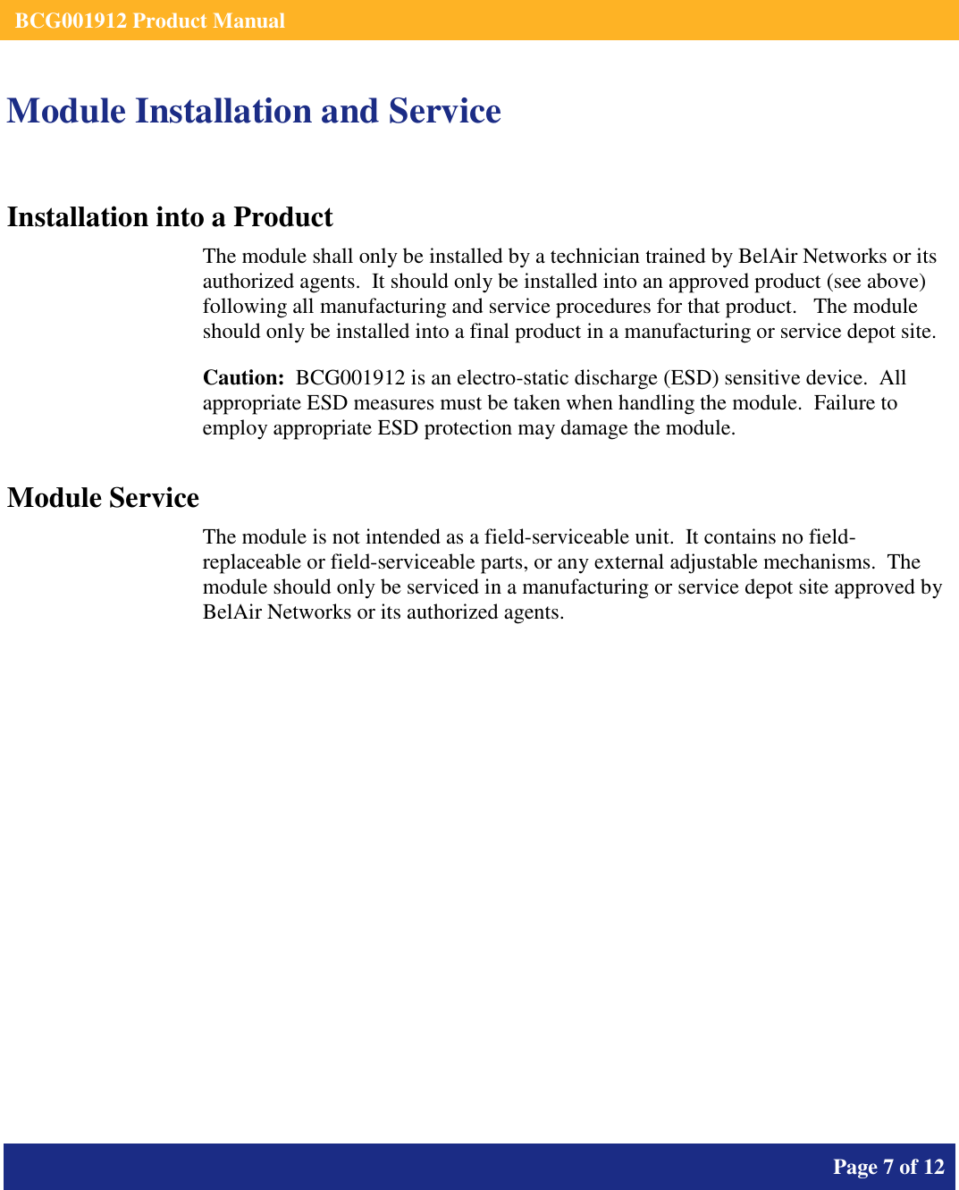    BCG001912 Product Manual       Page 7 of 12      Module Installation and Service Installation into a Product The module shall only be installed by a technician trained by BelAir Networks or its authorized agents.  It should only be installed into an approved product (see above) following all manufacturing and service procedures for that product.   The module should only be installed into a final product in a manufacturing or service depot site. Caution:  BCG001912 is an electro-static discharge (ESD) sensitive device.  All appropriate ESD measures must be taken when handling the module.  Failure to employ appropriate ESD protection may damage the module. Module Service The module is not intended as a field-serviceable unit.  It contains no field-replaceable or field-serviceable parts, or any external adjustable mechanisms.  The module should only be serviced in a manufacturing or service depot site approved by BelAir Networks or its authorized agents.  