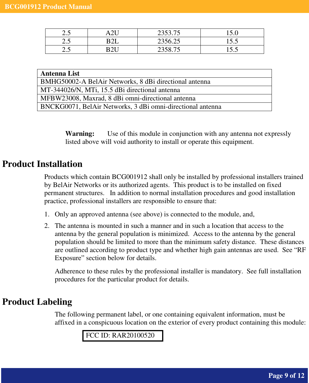    BCG001912 Product Manual       Page 9 of 12      2.5  A2U  2353.75  15.0 2.5  B2L  2356.25  15.5 2.5  B2U  2358.75  15.5   Antenna List BMHG50002-A BelAir Networks, 8 dBi directional antenna MT-344026/N, MTi, 15.5 dBi directional antenna MFBW23008, Maxrad, 8 dBi omni-directional antenna BNCKG0071, BelAir Networks, 3 dBi omni-directional antenna  Warning:   Use of this module in conjunction with any antenna not expressly listed above will void authority to install or operate this equipment. Product Installation Products which contain BCG001912 shall only be installed by professional installers trained by BelAir Networks or its authorized agents.  This product is to be installed on fixed permanent structures.   In addition to normal installation procedures and good installation practice, professional installers are responsible to ensure that: 1. Only an approved antenna (see above) is connected to the module, and, 2. The antenna is mounted in such a manner and in such a location that access to the antenna by the general population is minimized.  Access to the antenna by the general population should be limited to more than the minimum safety distance.  These distances are outlined according to product type and whether high gain antennas are used.  See “RF Exposure” section below for details. Adherence to these rules by the professional installer is mandatory.  See full installation procedures for the particular product for details. Product Labeling The following permanent label, or one containing equivalent information, must be affixed in a conspicuous location on the exterior of every product containing this module: FCC ID: RAR20100520  