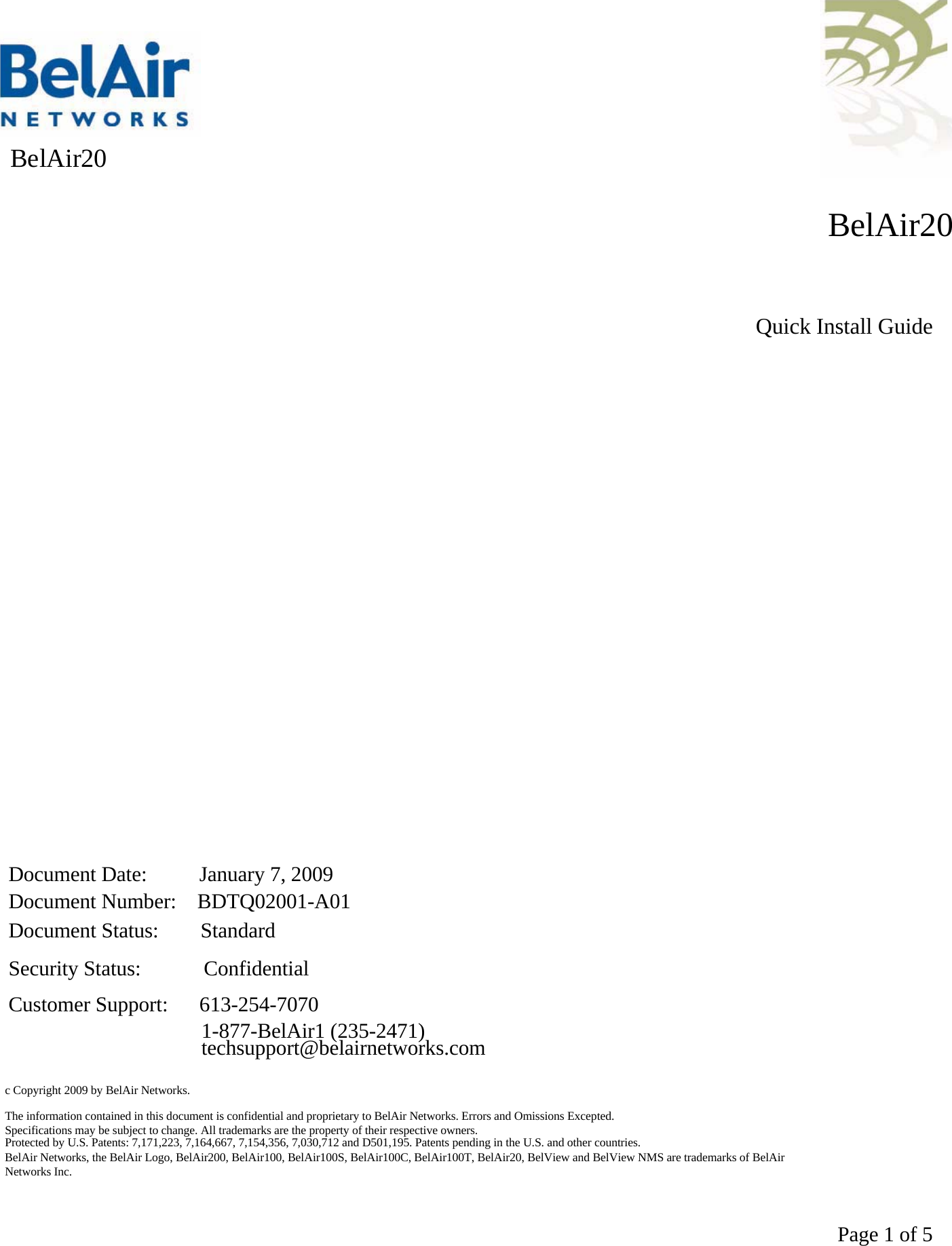    BelAir20 BelAir20Quick Install GuideDocument Date:     January 7, 2009Document Number:  BDTQ02001-A01Document Status:    StandardSecurity Status:      ConfidentialCustomer Support:   613-254-70701-877-BelAir1 (235-2471)techsupport@belairnetworks.comc Copyright 2009 by BelAir Networks.The information contained in this document is confidential and proprietary to BelAir Networks. Errors and Omissions Excepted. Specifications may be subject to change. All trademarks are the property of their respective owners.Protected by U.S. Patents: 7,171,223, 7,164,667, 7,154,356, 7,030,712 and D501,195. Patents pending in the U.S. and other countries.BelAir Networks, the BelAir Logo, BelAir200, BelAir100, BelAir100S, BelAir100C, BelAir100T, BelAir20, BelView and BelView NMS are trademarks of BelAirNetworks Inc. Page 1 of 5