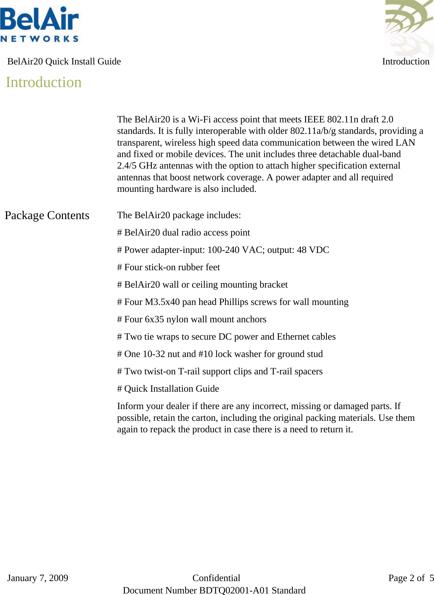   BelAir20 Quick Install Guide IntroductionIntroductionThe BelAir20 is a Wi-Fi access point that meets IEEE 802.11n draft 2.0standards. It is fully interoperable with older 802.11a/b/g standards, providing atransparent, wireless high speed data communication between the wired LANand fixed or mobile devices. The unit includes three detachable dual-band2.4/5 GHz antennas with the option to attach higher specification externalantennas that boost network coverage. A power adapter and all requiredmounting hardware is also included.Package Contents The BelAir20 package includes:# BelAir20 dual radio access point# Power adapter-input: 100-240 VAC; output: 48 VDC# Four stick-on rubber feet# BelAir20 wall or ceiling mounting bracket# Four M3.5x40 pan head Phillips screws for wall mounting# Four 6x35 nylon wall mount anchors # Two tie wraps to secure DC power and Ethernet cables# One 10-32 nut and #10 lock washer for ground stud# Two twist-on T-rail support clips and T-rail spacers# Quick Installation GuideInform your dealer if there are any incorrect, missing or damaged parts. Ifpossible, retain the carton, including the original packing materials. Use themagain to repack the product in case there is a need to return it.January 7, 2009                          Confidential                               Page 2 of 5Document Number BDTQ02001-A01 Standard