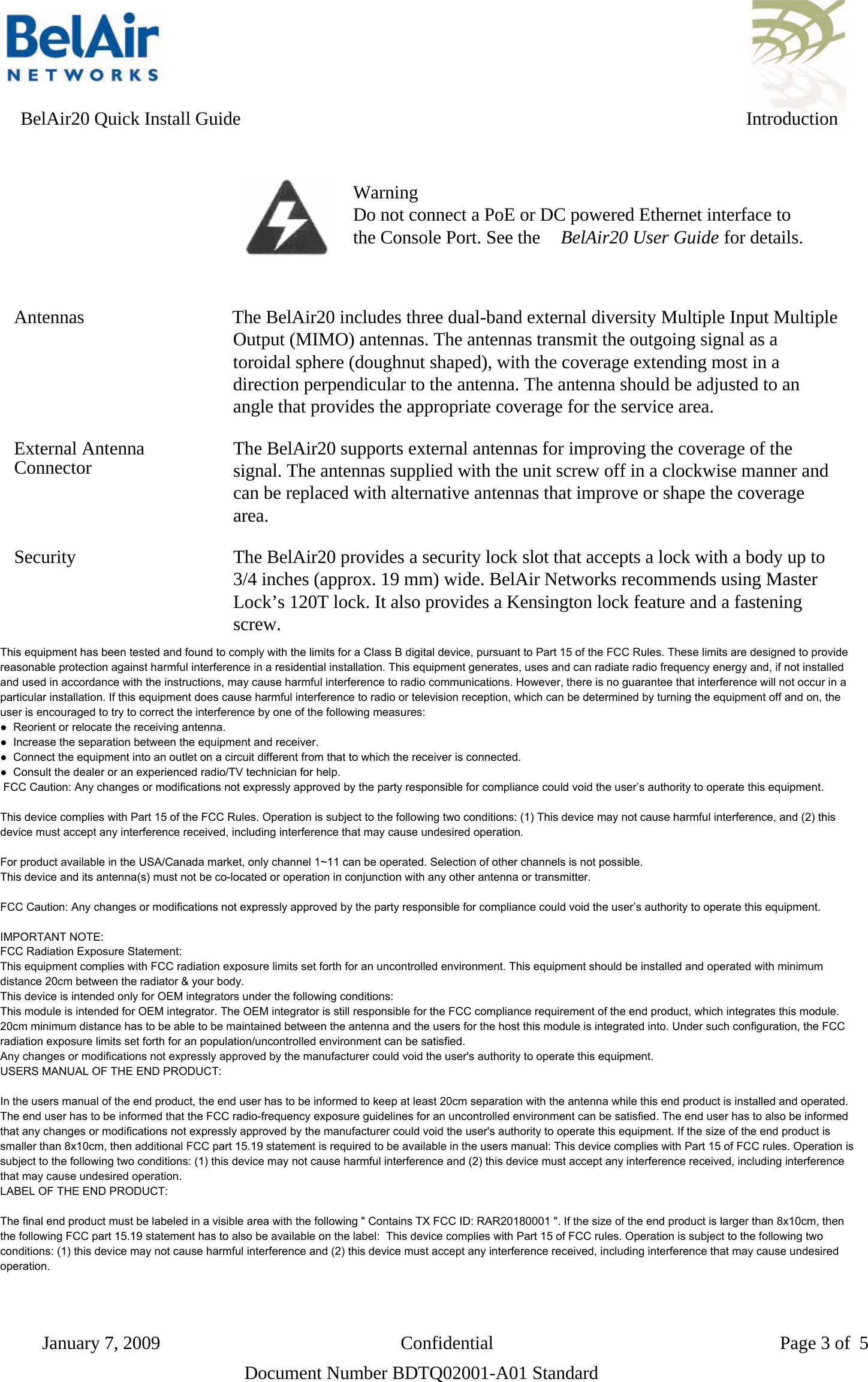      BelAir20 Quick Install Guide IntroductionWarningDo not connect a PoE or DC powered Ethernet interface tothe Console Port. See the BelAir20 User Guide for details.Antennas                The BelAir20 includes three dual-band external diversity Multiple Input MultipleOutput (MIMO) antennas. The antennas transmit the outgoing signal as atoroidal sphere (doughnut shaped), with the coverage extending most in adirection perpendicular to the antenna. The antenna should be adjusted to anangle that provides the appropriate coverage for the service area.External Antenna The BelAir20 supports external antennas for improving the coverage of theConnector signal. The antennas supplied with the unit screw off in a clockwise manner andcan be replaced with alternative antennas that improve or shape the coveragearea.Security                 The BelAir20 provides a security lock slot that accepts a lock with a body up to3/4 inches (approx. 19 mm) wide. BelAir Networks recommends using MasterLock’s 120T lock. It also provides a Kensington lock feature and a fasteningscrew.LED Indicators           The BelAir20 includes four status LED indicators described in Figure 3 andTable 1 on page 5.Figure 3: LEDsDocument Number BDTQ02001-A01 StandardJanuary 7, 2009                          Confidential                               Page 3 of 5This equipment has been tested and found to comply with the limits for a Class B digital device, pursuant to Part 15 of the FCC Rules. These limits are designed to provide reasonable protection against harmful interference in a residential installation. This equipment generates, uses and can radiate radio frequency energy and, if not installed and used in accordance with the instructions, may cause harmful interference to radio communications. However, there is no guarantee that interference will not occur in a particular installation. If this equipment does cause harmful interference to radio or television reception, which can be determined by turning the equipment off and on, the user is encouraged to try to correct the interference by one of the following measures: ●  Reorient or relocate the receiving antenna. ●  Increase the separation between the equipment and receiver. ●  Connect the equipment into an outlet on a circuit different from that to which the receiver is connected. ●  Consult the dealer or an experienced radio/TV technician for help.  FCC Caution: Any changes or modifications not expressly approved by the party responsible for compliance could void the user’s authority to operate this equipment.  This device complies with Part 15 of the FCC Rules. Operation is subject to the following two conditions: (1) This device may not cause harmful interference, and (2) this device must accept any interference received, including interference that may cause undesired operation.  For product available in the USA/Canada market, only channel 1~11 can be operated. Selection of other channels is not possible. This device and its antenna(s) must not be co-located or operation in conjunction with any other antenna or transmitter.  FCC Caution: Any changes or modifications not expressly approved by the party responsible for compliance could void the user’s authority to operate this equipment.  IMPORTANT NOTE: FCC Radiation Exposure Statement: This equipment complies with FCC radiation exposure limits set forth for an uncontrolled environment. This equipment should be installed and operated with minimum distance 20cm between the radiator &amp; your body. This device is intended only for OEM integrators under the following conditions:  This module is intended for OEM integrator. The OEM integrator is still responsible for the FCC compliance requirement of the end product, which integrates this module. 20cm minimum distance has to be able to be maintained between the antenna and the users for the host this module is integrated into. Under such configuration, the FCC radiation exposure limits set forth for an population/uncontrolled environment can be satisfied.  Any changes or modifications not expressly approved by the manufacturer could void the user&apos;s authority to operate this equipment. USERS MANUAL OF THE END PRODUCT:  In the users manual of the end product, the end user has to be informed to keep at least 20cm separation with the antenna while this end product is installed and operated. The end user has to be informed that the FCC radio-frequency exposure guidelines for an uncontrolled environment can be satisfied. The end user has to also be informed that any changes or modifications not expressly approved by the manufacturer could void the user&apos;s authority to operate this equipment. If the size of the end product is smaller than 8x10cm, then additional FCC part 15.19 statement is required to be available in the users manual: This device complies with Part 15 of FCC rules. Operation is subject to the following two conditions: (1) this device may not cause harmful interference and (2) this device must accept any interference received, including interference that may cause undesired operation. LABEL OF THE END PRODUCT:  The final end product must be labeled in a visible area with the following &quot; Contains TX FCC ID: RAR20180001 &quot;. If the size of the end product is larger than 8x10cm, then the following FCC part 15.19 statement has to also be available on the label:  This device complies with Part 15 of FCC rules. Operation is subject to the following two conditions: (1) this device may not cause harmful interference and (2) this device must accept any interference received, including interference that may cause undesired operation.      