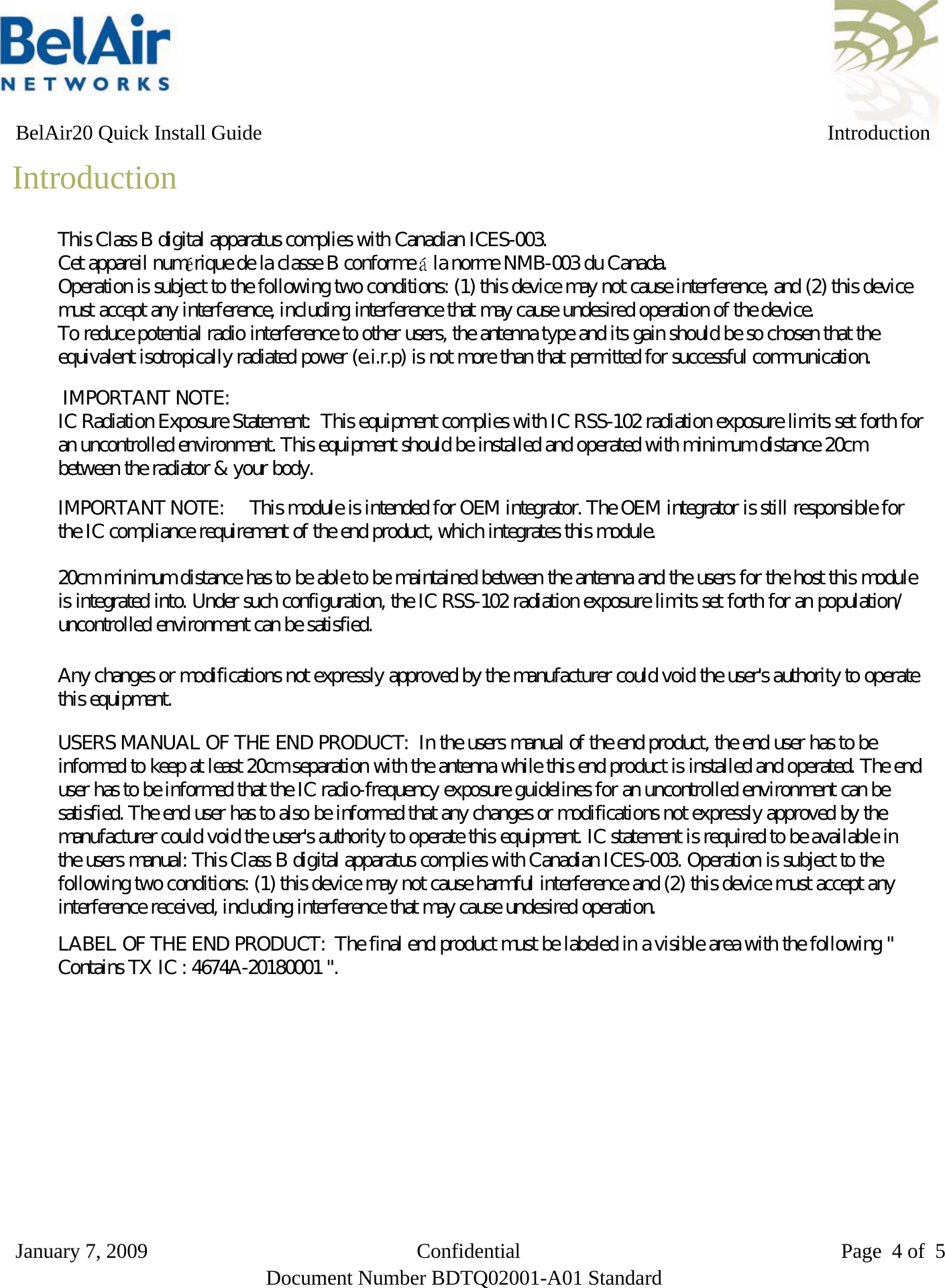   BelAir20 Quick Install Guide IntroductionIntroductionThe BelAir20 is a Wi-Fi access point that meets IEEE 802.11n draft 2.0standards. It is fully interoperable with older 802.11a/b/g standards, providing atransparent, wireless high speed data communication between the wired LANand fixed or mobile devices. The unit includes three detachable dual-band2.4/5 GHz antennas with the option to attach higher specification externalantennas that boost network coverage. A power adapter and all requiredmounting hardware is also included.Package Contents The BelAir20 package includes:# BelAir20 dual radio access point# Power adapter-input: 100-240 VAC; output: 48 VDC# Four stick-on rubber feet# BelAir20 wall or ceiling mounting bracket# Four M3.5x40 pan head Phillips screws for wall mounting# Four 6x35 nylon wall mount anchors # Two tie wraps to secure DC power and Ethernet cables# One 10-32 nut and #10 lock washer for ground stud# Two twist-on T-rail support clips and T-rail spacers# Quick Installation GuideInform your dealer if there are any incorrect, missing or damaged parts. Ifpossible, retain the carton, including the original packing materials. Use themagain to repack the product in case there is a need to return it.January 7, 2009                          Confidential                               Page 4 of 5Document Number BDTQ02001-A01 StandardThis Class B digital apparatus complies with Canadian ICES-003.   Cet appareil numérique de la classe B conforme á la norme NMB-003 du Canada.   Operation is subject to the following two conditions: (1) this device may not cause interference, and (2) this device must accept any interference, including interference that may cause undesired operation of the device.   To reduce potential radio interference to other users, the antenna type and its gain should be so chosen that the equivalent isotropically radiated power (e.i.r.p) is not more than that permitted for successful communication.IMPORTANT NOTE:     This module is intended for OEM integrator. The OEM integrator is still responsible forthe IC compliance requirement of the end product, which integrates this module.20cm minimum distance has to be able to be maintained between the antenna and the users for the host this moduleis integrated into. Under such configuration, the IC RSS-102 radiation exposure limits set forth for an population/uncontrolled environment can be satisfied.Any changes or modifications not expressly approved by the manufacturer could void the user&apos;s authority to operatethis equipment.USERS MANUAL OF THE END PRODUCT:  In the users manual of the end product, the end user has to beinformed to keep at least 20cm separation with the antenna while this end product is installed and operated. The enduser has to be informed that the IC radio-frequency exposure guidelines for an uncontrolled environment can besatisfied. The end user has to also be informed that any changes or modifications not expressly approved by themanufacturer could void the user&apos;s authority to operate this equipment. IC statement is required to be available inthe users manual: This Class B digital apparatus complies with Canadian ICES-003. Operation is subject to thefollowing two conditions: (1) this device may not cause harmful interference and (2) this device must accept anyinterference received, including interference that may cause undesired operation.LABEL OF THE END PRODUCT:  The final end product must be labeled in a visible area with the following &quot;Contains TX IC : 4674A-20180001 &quot;. IMPORTANT NOTE:   IC Radiation Exposure Statement:  This equipment complies with IC RSS-102 radiation exposure limits set forth for an uncontrolled environment. This equipment should be installed and operated with minimum distance 20cm between the radiator &amp; your body. 