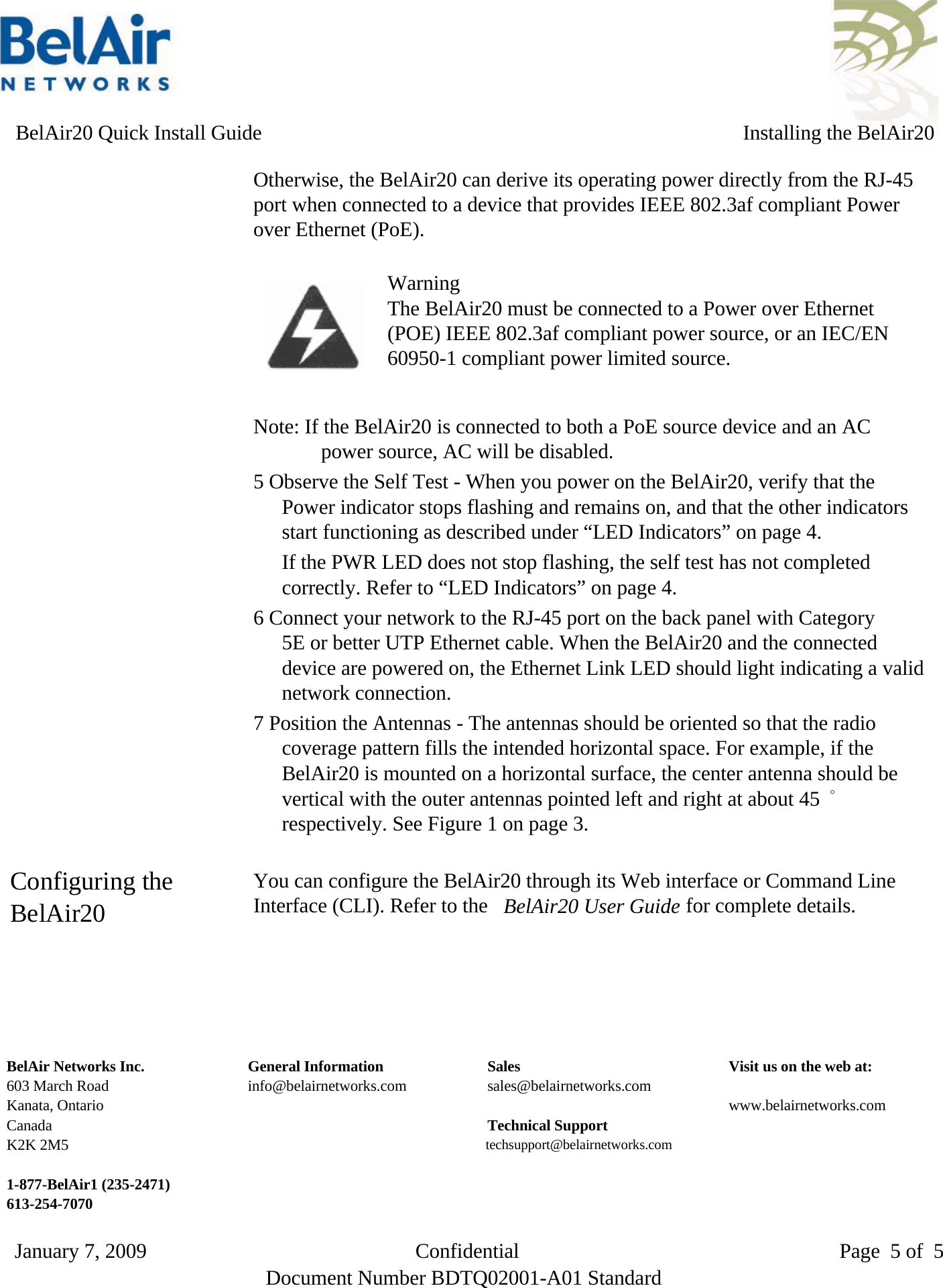     BelAir20 Quick Install Guide Installing the BelAir20Otherwise, the BelAir20 can derive its operating power directly from the RJ-45port when connected to a device that provides IEEE 802.3af compliant Powerover Ethernet (PoE).WarningThe BelAir20 must be connected to a Power over Ethernet(POE) IEEE 802.3af compliant power source, or an IEC/EN60950-1 compliant power limited source.Note: If the BelAir20 is connected to both a PoE source device and an ACpower source, AC will be disabled.5 Observe the Self Test - When you power on the BelAir20, verify that thePower indicator stops flashing and remains on, and that the other indicatorsstart functioning as described under “LED Indicators” on page 4.If the PWR LED does not stop flashing, the self test has not completedcorrectly. Refer to “LED Indicators” on page 4.6 Connect your network to the RJ-45 port on the back panel with Category5E or better UTP Ethernet cable. When the BelAir20 and the connecteddevice are powered on, the Ethernet Link LED should light indicating a validnetwork connection.7 Position the Antennas - The antennas should be oriented so that the radiocoverage pattern fills the intended horizontal space. For example, if theBelAir20 is mounted on a horizontal surface, the center antenna should bevertical with the outer antennas pointed left and right at about 45 °respectively. See Figure 1 on page 3. Configuring the You can configure the BelAir20 through its Web interface or Command LineInterface (CLI). Refer to the BelAir20 User Guide for complete details.BelAir20 BelAir Networks Inc. General Information Sales Visit us on the web at:603 March Road info@belairnetworks.com sales@belairnetworks.comKanata, Ontario www.belairnetworks.comCanada Technical SupportK2K 2M5 techsupport@belairnetworks.com1-877-BelAir1 (235-2471) 613-254-7070 Document Number BDTQ02001-A01 StandardJanuary 7, 2009                          Confidential                               Page 5 of 5