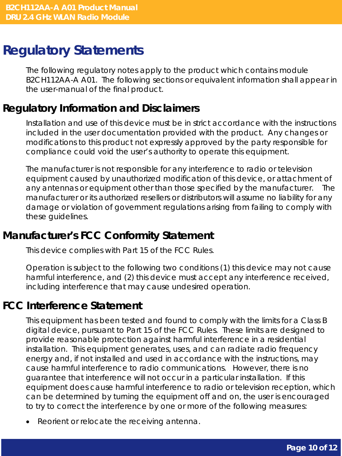 B2CH112AA-A A01 Product Manual DRU 2.4 GHz WLAN Radio Module       Page 10 of 12    Regulatory Statements The following regulatory notes apply to the product which contains module B2CH112AA-A A01.  The following sections or equivalent information shall appear in the user-manual of the final product. Regulatory Information and Disclaimers Installation and use of this device must be in strict accordance with the instructions included in the user documentation provided with the product.  Any changes or modifications to this product not expressly approved by the party responsible for compliance could void the user’s authority to operate this equipment. The manufacturer is not responsible for any interference to radio or television equipment caused by unauthorized modification of this device, or attachment of any antennas or equipment other than those specified by the manufacturer.    The manufacturer or its authorized resellers or distributors will assume no liability for any damage or violation of government regulations arising from failing to comply with these guidelines. Manufacturer’s FCC Conformity Statement This device complies with Part 15 of the FCC Rules. Operation is subject to the following two conditions (1) this device may not cause harmful interference, and (2) this device must accept any interference received, including interference that may cause undesired operation. FCC Interference Statement This equipment has been tested and found to comply with the limits for a Class B digital device, pursuant to Part 15 of the FCC Rules.  These limits are designed to provide reasonable protection against harmful interference in a residential installation.  This equipment generates, uses, and can radiate radio frequency energy and, if not installed and used in accordance with the instructions, may cause harmful interference to radio communications.   However, there is no guarantee that interference will not occur in a particular installation.  If this equipment does cause harmful interference to radio or television reception, which can be determined by turning the equipment off and on, the user is encouraged to try to correct the interference by one or more of the following measures:   Reorient or relocate the receiving antenna. 