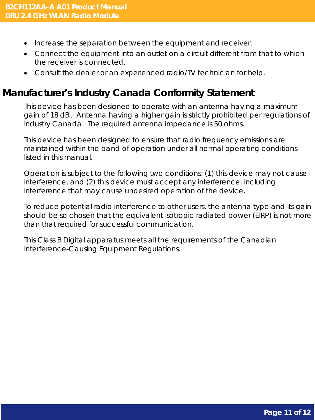 B2CH112AA-A A01 Product Manual DRU 2.4 GHz WLAN Radio Module       Page 11 of 12     Increase the separation between the equipment and receiver.  Connect the equipment into an outlet on a circuit different from that to which the receiver is connected.  Consult the dealer or an experienced radio/TV technician for help. Manufacturer’s Industry Canada Conformity Statement This device has been designed to operate with an antenna having a maximum gain of 18 dBi.  Antenna having a higher gain is strictly prohibited per regulations of Industry Canada.  The required antenna impedance is 50 ohms. This device has been designed to ensure that radio frequency emissions are maintained within the band of operation under all normal operating conditions listed in this manual. Operation is subject to the following two conditions: (1) this device may not cause interference, and (2) this device must accept any interference, including interference that may cause undesired operation of the device. To reduce potential radio interference to other users, the antenna type and its gain should be so chosen that the equivalent isotropic radiated power (EIRP) is not more than that required for successful communication. This Class B Digital apparatus meets all the requirements of the Canadian Interference-Causing Equipment Regulations. 