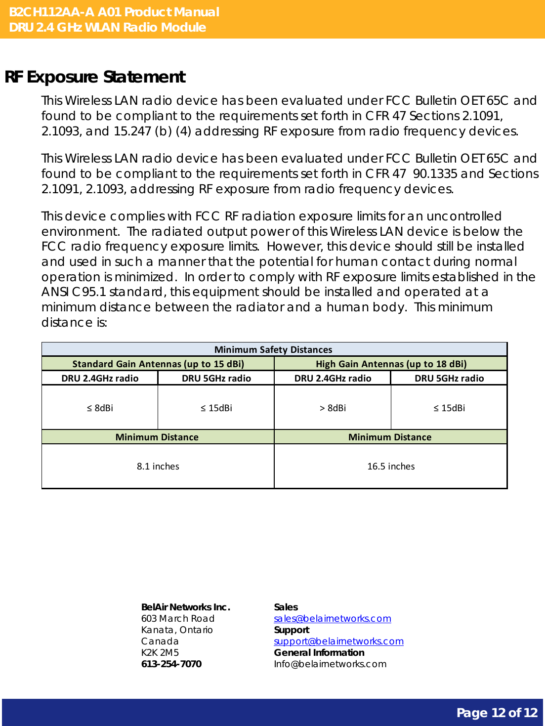 B2CH112AA-A A01 Product Manual DRU 2.4 GHz WLAN Radio Module       Page 12 of 12    RF Exposure Statement This Wireless LAN radio device has been evaluated under FCC Bulletin OET 65C and found to be compliant to the requirements set forth in CFR 47 Sections 2.1091, 2.1093, and 15.247 (b) (4) addressing RF exposure from radio frequency devices. This Wireless LAN radio device has been evaluated under FCC Bulletin OET 65C and found to be compliant to the requirements set forth in CFR 47  90.1335 and Sections 2.1091, 2.1093, addressing RF exposure from radio frequency devices. This device complies with FCC RF radiation exposure limits for an uncontrolled environment.  The radiated output power of this Wireless LAN device is below the FCC radio frequency exposure limits.  However, this device should still be installed and used in such a manner that the potential for human contact during normal operation is minimized.  In order to comply with RF exposure limits established in the ANSI C95.1 standard, this equipment should be installed and operated at a minimum distance between the radiator and a human body.  This minimum distance is:  DRU2.4GHzradio DRU5GHzradio DRU2.4GHzradio DRU5GHzradio≤8dBi ≤15dBi &gt;8dBi ≤15dBiMinimumSafetyDistancesHighGainAntennas(upto18dBi)MinimumDistance16.5inchesStandardGainAntennas(upto15dBi)MinimumDistance8.1inches    BelAir Networks Inc. 603 March Road Kanata, Ontario Canada K2K 2M5 613-254-7070 Sales sales@belairnetworks.com Support support@belairnetworks.com General Information Info@belairnetworks.com 