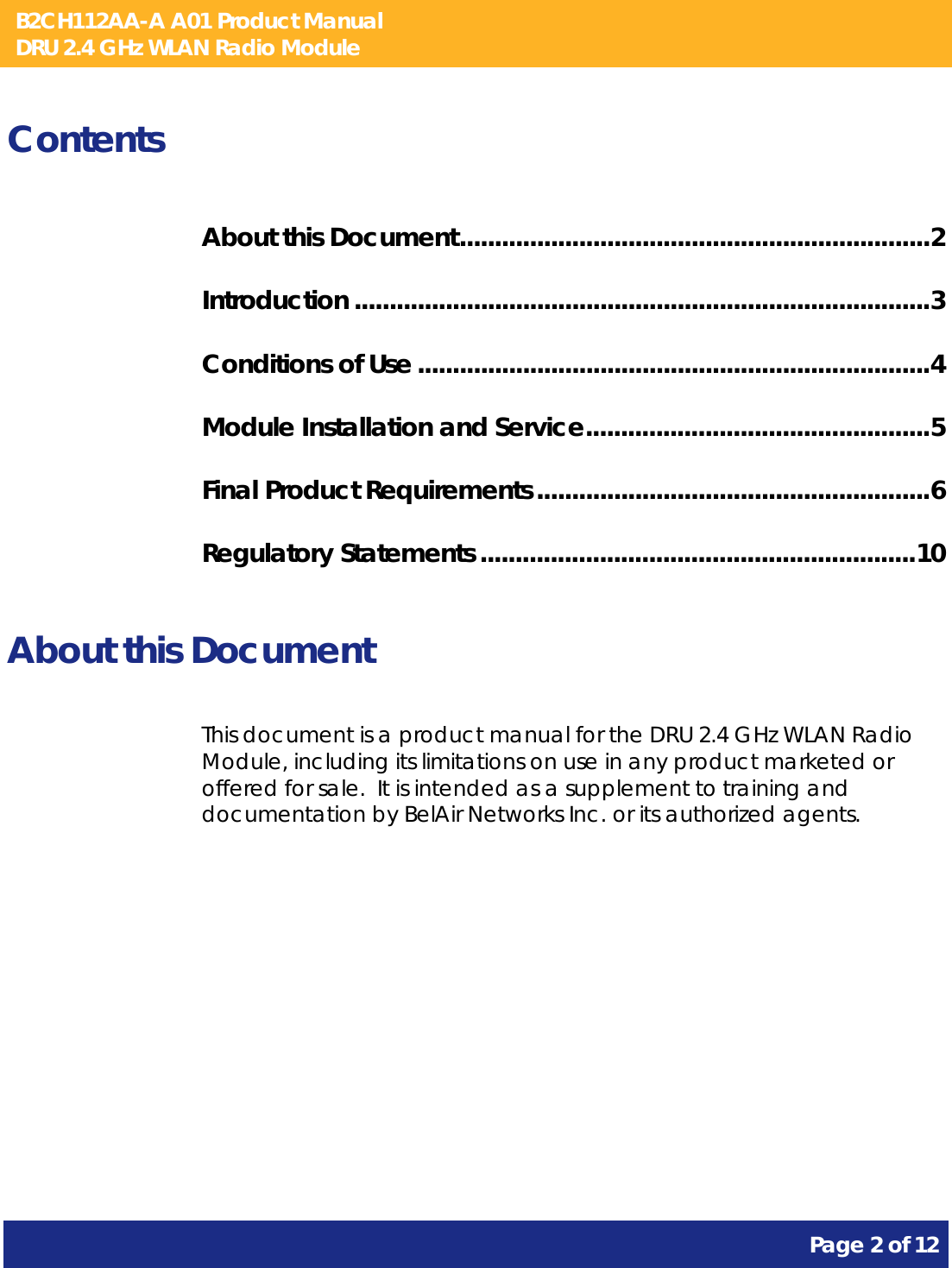 B2CH112AA-A A01 Product Manual DRU 2.4 GHz WLAN Radio Module       Page 2 of 12    Contents About this Document ................................................................... 2 Introduction .................................................................................. 3 Conditions of Use ......................................................................... 4 Module Installation and Service ................................................. 5 Final Product Requirements ........................................................ 6 Regulatory Statements .............................................................. 10  About this Document This document is a product manual for the DRU 2.4 GHz WLAN Radio Module, including its limitations on use in any product marketed or offered for sale.  It is intended as a supplement to training and documentation by BelAir Networks Inc. or its authorized agents.     