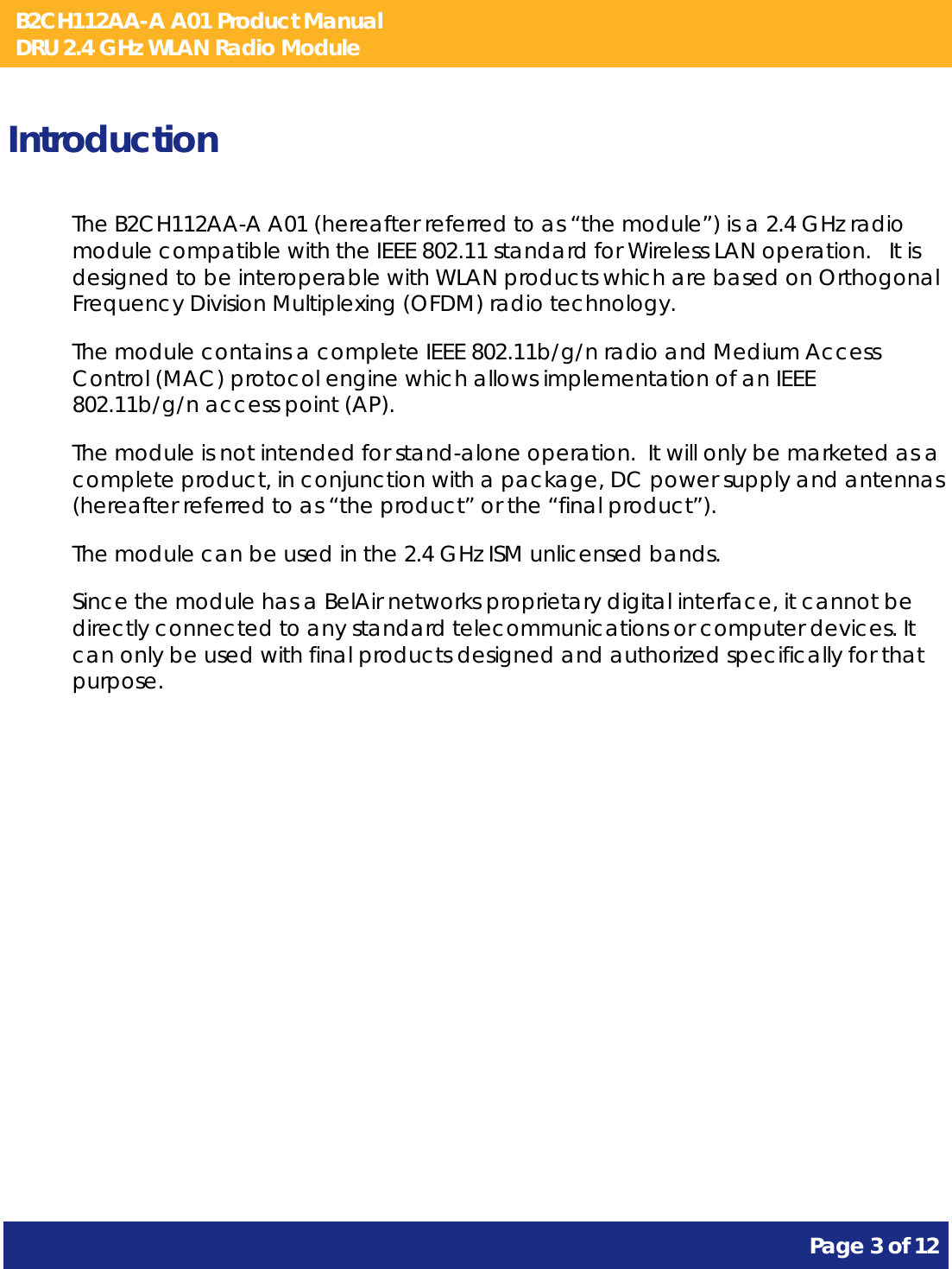 B2CH112AA-A A01 Product Manual DRU 2.4 GHz WLAN Radio Module       Page 3 of 12    Introduction The B2CH112AA-A A01 (hereafter referred to as “the module”) is a 2.4 GHz radio module compatible with the IEEE 802.11 standard for Wireless LAN operation.   It is designed to be interoperable with WLAN products which are based on Orthogonal Frequency Division Multiplexing (OFDM) radio technology. The module contains a complete IEEE 802.11b/g/n radio and Medium Access Control (MAC) protocol engine which allows implementation of an IEEE 802.11b/g/n access point (AP). The module is not intended for stand-alone operation.  It will only be marketed as a complete product, in conjunction with a package, DC power supply and antennas (hereafter referred to as “the product” or the “final product”). The module can be used in the 2.4 GHz ISM unlicensed bands. Since the module has a BelAir networks proprietary digital interface, it cannot be directly connected to any standard telecommunications or computer devices. It can only be used with final products designed and authorized specifically for that purpose.   