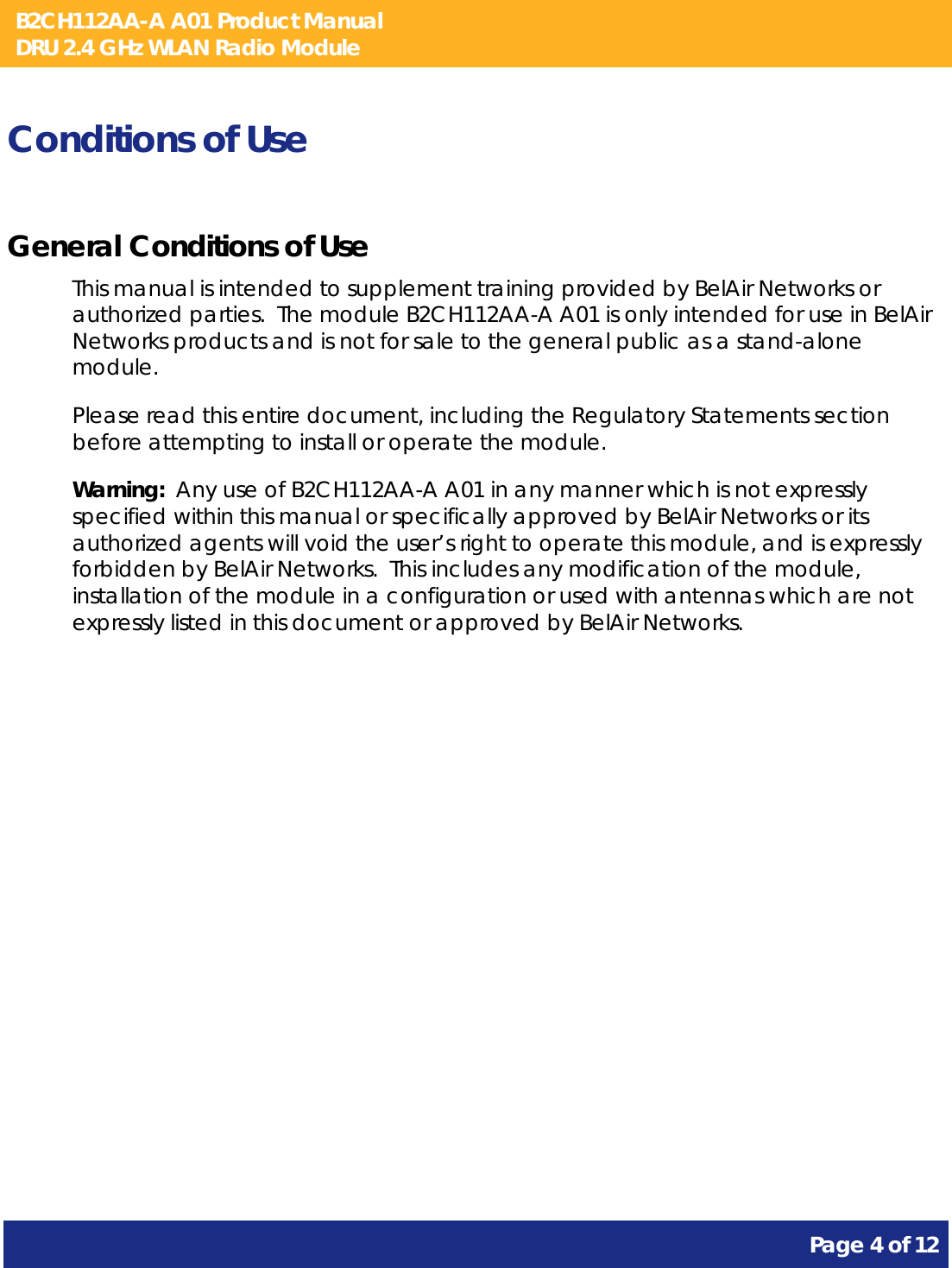 B2CH112AA-A A01 Product Manual DRU 2.4 GHz WLAN Radio Module       Page 4 of 12    Conditions of Use General Conditions of Use This manual is intended to supplement training provided by BelAir Networks or authorized parties.  The module B2CH112AA-A A01 is only intended for use in BelAir Networks products and is not for sale to the general public as a stand-alone module. Please read this entire document, including the Regulatory Statements section before attempting to install or operate the module. Warning:  Any use of B2CH112AA-A A01 in any manner which is not expressly specified within this manual or specifically approved by BelAir Networks or its authorized agents will void the user’s right to operate this module, and is expressly forbidden by BelAir Networks.  This includes any modification of the module, installation of the module in a configuration or used with antennas which are not expressly listed in this document or approved by BelAir Networks. 