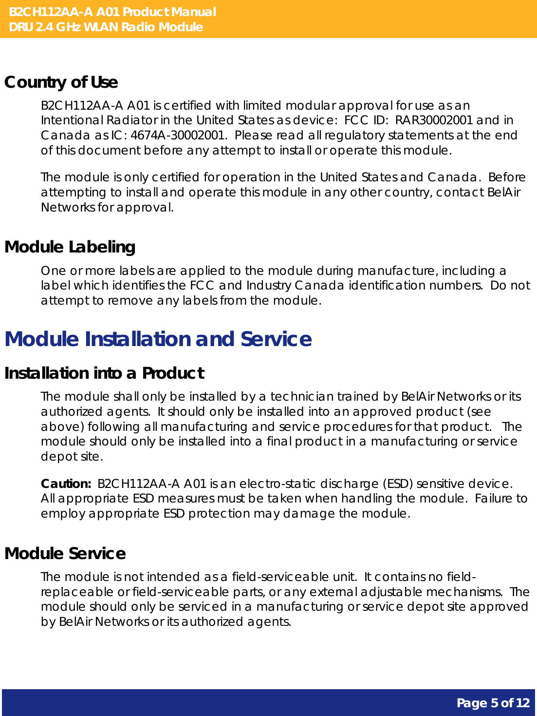 B2CH112AA-A A01 Product Manual DRU 2.4 GHz WLAN Radio Module       Page 5 of 12    Country of Use B2CH112AA-A A01 is certified with limited modular approval for use as an Intentional Radiator in the United States as device:  FCC ID:  RAR30002001 and in Canada as IC: 4674A-30002001.  Please read all regulatory statements at the end of this document before any attempt to install or operate this module. The module is only certified for operation in the United States and Canada.  Before attempting to install and operate this module in any other country, contact BelAir Networks for approval. Module Labeling One or more labels are applied to the module during manufacture, including a label which identifies the FCC and Industry Canada identification numbers.  Do not attempt to remove any labels from the module. Module Installation and Service Installation into a Product The module shall only be installed by a technician trained by BelAir Networks or its authorized agents.  It should only be installed into an approved product (see above) following all manufacturing and service procedures for that product.   The module should only be installed into a final product in a manufacturing or service depot site. Caution:  B2CH112AA-A A01 is an electro-static discharge (ESD) sensitive device.  All appropriate ESD measures must be taken when handling the module.  Failure to employ appropriate ESD protection may damage the module. Module Service The module is not intended as a field-serviceable unit.  It contains no field-replaceable or field-serviceable parts, or any external adjustable mechanisms.  The module should only be serviced in a manufacturing or service depot site approved by BelAir Networks or its authorized agents.  