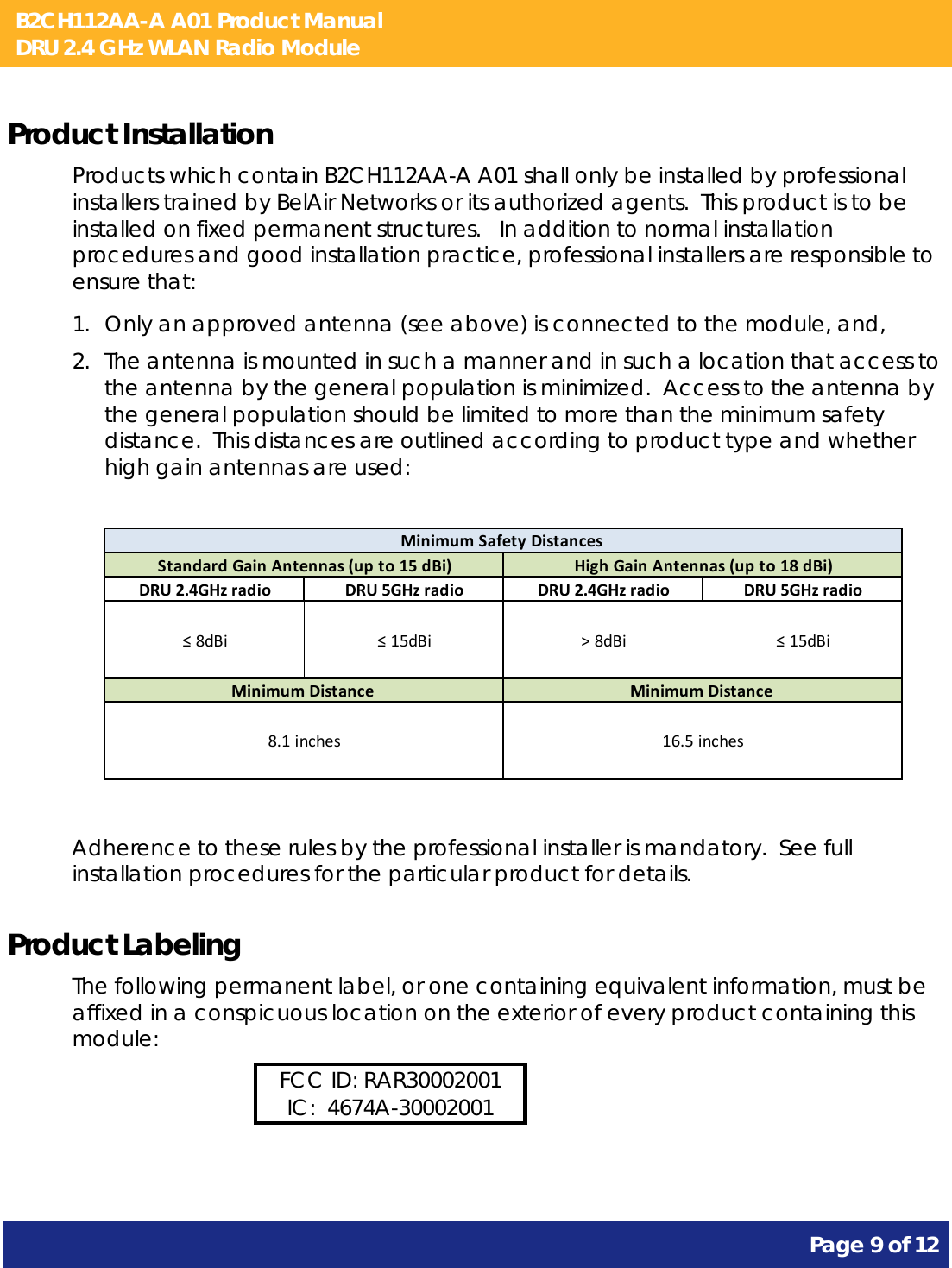 B2CH112AA-A A01 Product Manual DRU 2.4 GHz WLAN Radio Module       Page 9 of 12    Product Installation Products which contain B2CH112AA-A A01 shall only be installed by professional installers trained by BelAir Networks or its authorized agents.  This product is to be installed on fixed permanent structures.   In addition to normal installation procedures and good installation practice, professional installers are responsible to ensure that: 1. Only an approved antenna (see above) is connected to the module, and, 2. The antenna is mounted in such a manner and in such a location that access to the antenna by the general population is minimized.  Access to the antenna by the general population should be limited to more than the minimum safety distance.  This distances are outlined according to product type and whether high gain antennas are used:  DRU2.4GHzradio DRU5GHzradio DRU2.4GHzradio DRU5GHzradio≤8dBi ≤15dBi &gt;8dBi ≤15dBiMinimumSafetyDistancesHighGainAntennas(upto18dBi)MinimumDistance16.5inchesStandardGainAntennas(upto15dBi)MinimumDistance8.1inches  Adherence to these rules by the professional installer is mandatory.  See full installation procedures for the particular product for details. Product Labeling The following permanent label, or one containing equivalent information, must be affixed in a conspicuous location on the exterior of every product containing this module: FCC ID: RAR30002001 IC:  4674A-30002001  