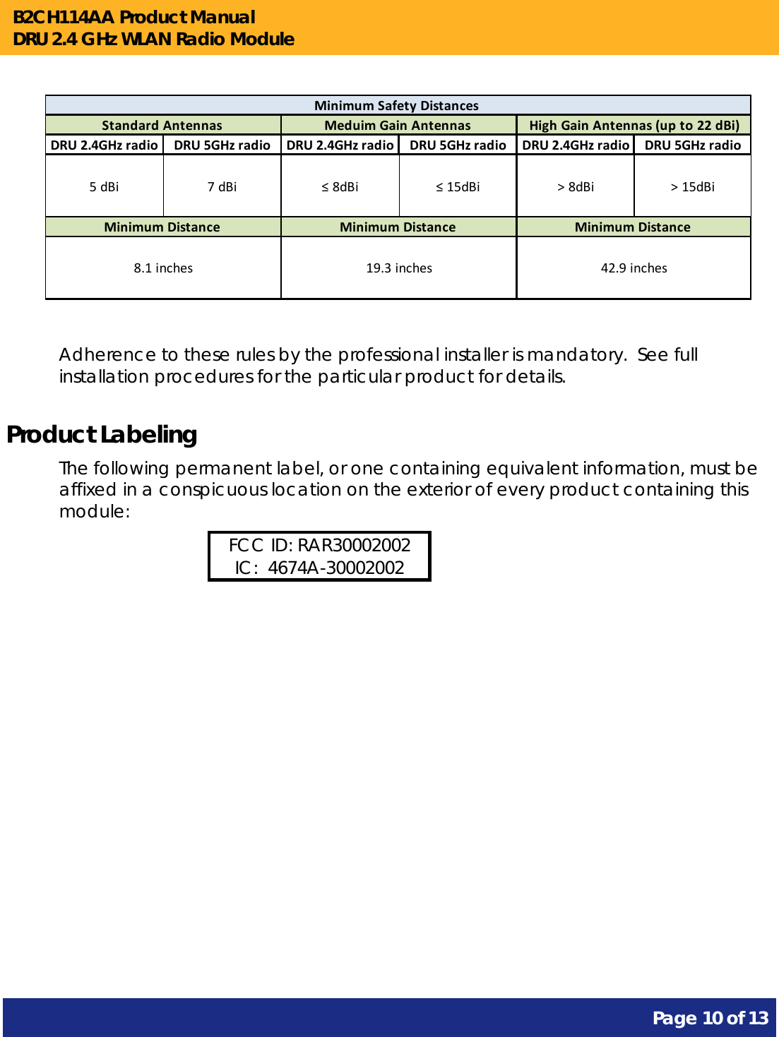 B2CH114AA Product Manual DRU 2.4 GHz WLAN Radio Module       Page 10 of 13            DRU2.4GHzradio DRU5GHzradio DRU2.4GHzradio DRU5GHzradio DRU2.4GHzradio DRU5GHzradio5dBi 7dBi ≤8dBi ≤15dBi &gt;8dBi &gt;15dBiStandardAntennasMinimumDistance8.1inchesMeduimGainAntennasMinimumDistance19.3inchesMinimumSafetyDistancesHighGainAntennas(upto22dBi)MinimumDistance42.9inches  Adherence to these rules by the professional installer is mandatory.  See full installation procedures for the particular product for details. Product Labeling The following permanent label, or one containing equivalent information, must be affixed in a conspicuous location on the exterior of every product containing this module: FCC ID: RAR30002002 IC:  4674A-30002002  