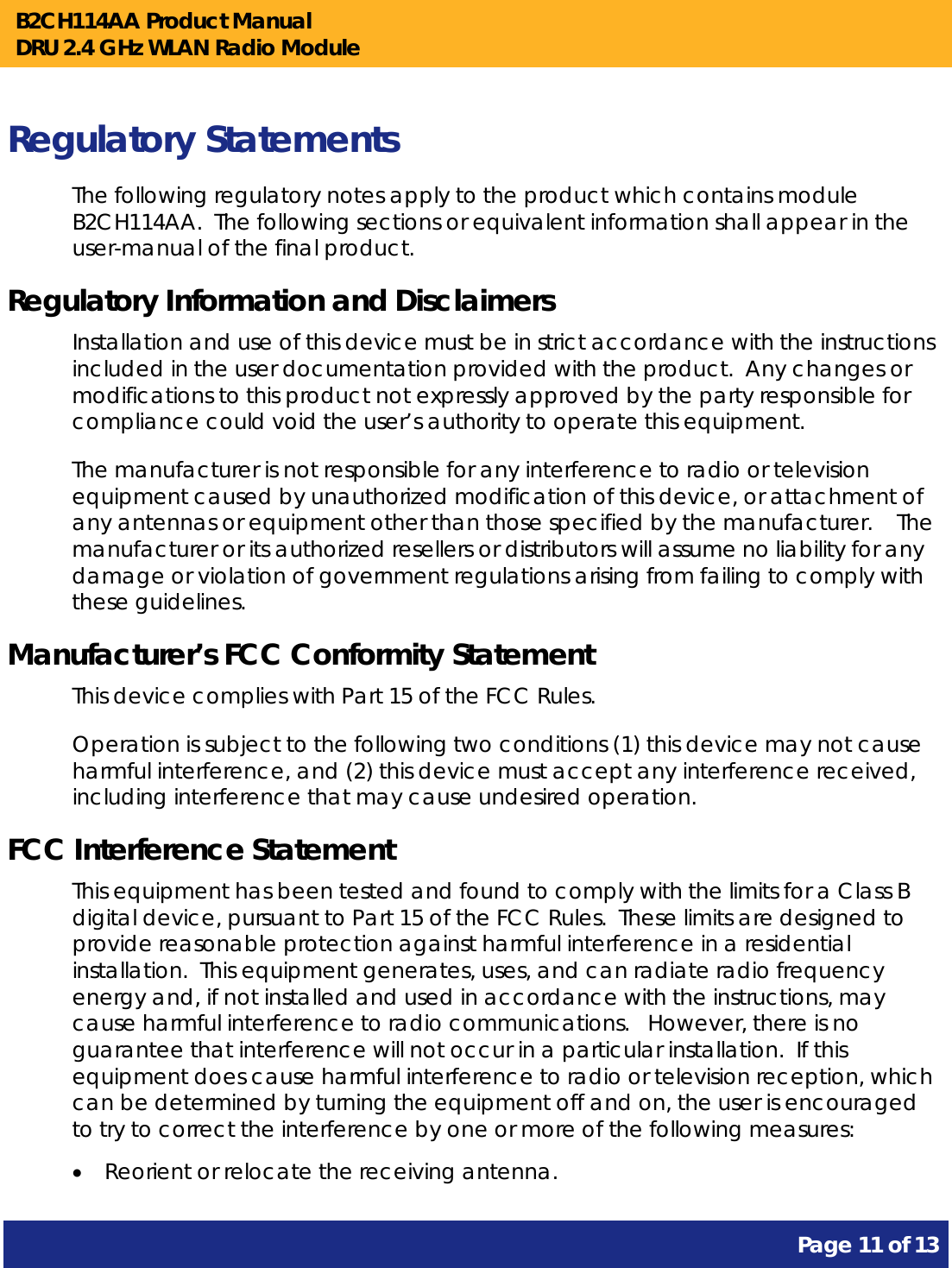 B2CH114AA Product Manual DRU 2.4 GHz WLAN Radio Module       Page 11 of 13    Regulatory Statements The following regulatory notes apply to the product which contains module B2CH114AA.  The following sections or equivalent information shall appear in the user-manual of the final product. Regulatory Information and Disclaimers Installation and use of this device must be in strict accordance with the instructions included in the user documentation provided with the product.  Any changes or modifications to this product not expressly approved by the party responsible for compliance could void the user’s authority to operate this equipment. The manufacturer is not responsible for any interference to radio or television equipment caused by unauthorized modification of this device, or attachment of any antennas or equipment other than those specified by the manufacturer.    The manufacturer or its authorized resellers or distributors will assume no liability for any damage or violation of government regulations arising from failing to comply with these guidelines. Manufacturer’s FCC Conformity Statement This device complies with Part 15 of the FCC Rules. Operation is subject to the following two conditions (1) this device may not cause harmful interference, and (2) this device must accept any interference received, including interference that may cause undesired operation. FCC Interference Statement This equipment has been tested and found to comply with the limits for a Class B digital device, pursuant to Part 15 of the FCC Rules.  These limits are designed to provide reasonable protection against harmful interference in a residential installation.  This equipment generates, uses, and can radiate radio frequency energy and, if not installed and used in accordance with the instructions, may cause harmful interference to radio communications.   However, there is no guarantee that interference will not occur in a particular installation.  If this equipment does cause harmful interference to radio or television reception, which can be determined by turning the equipment off and on, the user is encouraged to try to correct the interference by one or more of the following measures:   Reorient or relocate the receiving antenna. 