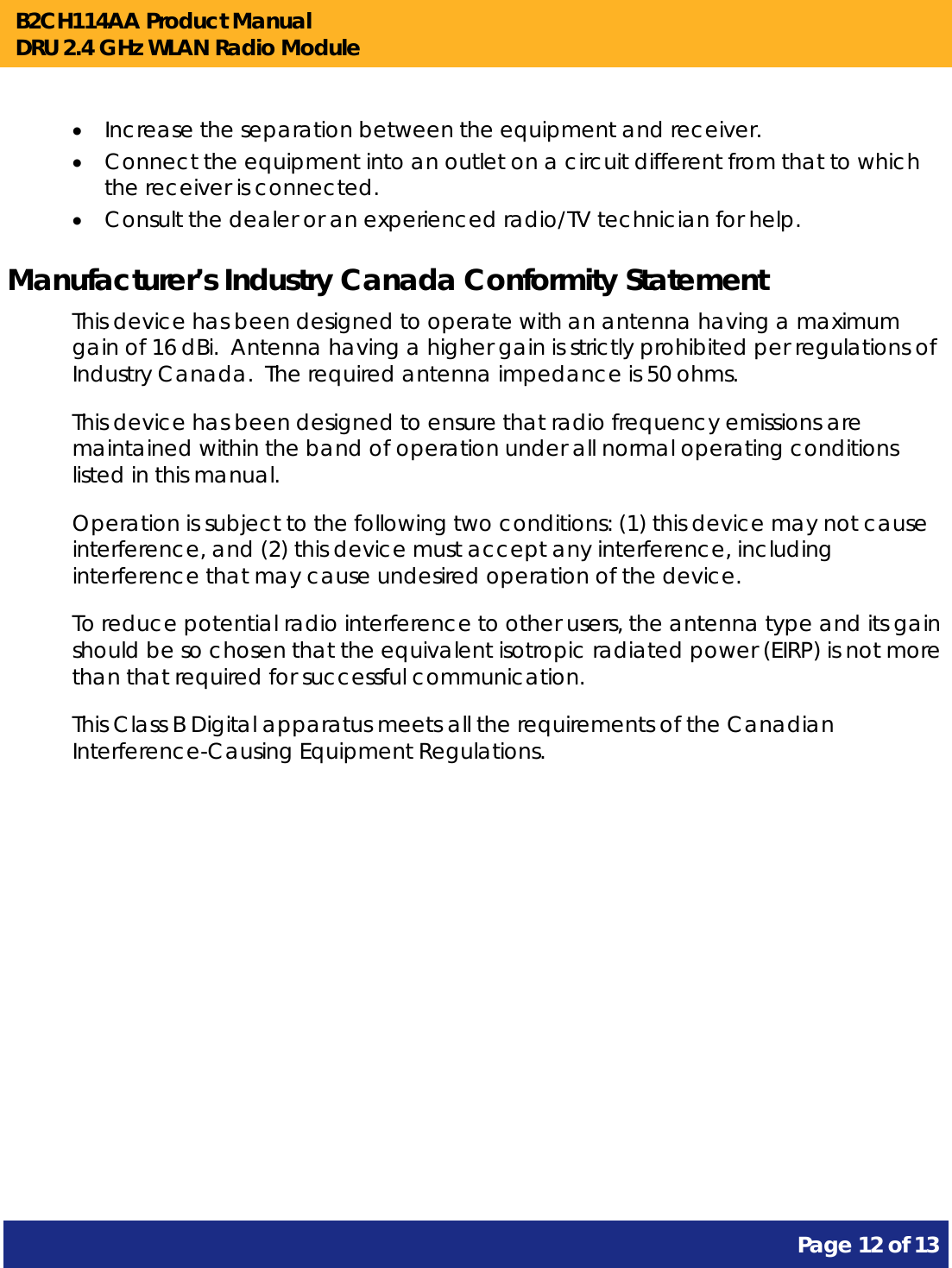 B2CH114AA Product Manual DRU 2.4 GHz WLAN Radio Module       Page 12 of 13     Increase the separation between the equipment and receiver.  Connect the equipment into an outlet on a circuit different from that to which the receiver is connected.  Consult the dealer or an experienced radio/TV technician for help. Manufacturer’s Industry Canada Conformity Statement This device has been designed to operate with an antenna having a maximum gain of 16 dBi.  Antenna having a higher gain is strictly prohibited per regulations of Industry Canada.  The required antenna impedance is 50 ohms. This device has been designed to ensure that radio frequency emissions are maintained within the band of operation under all normal operating conditions listed in this manual. Operation is subject to the following two conditions: (1) this device may not cause interference, and (2) this device must accept any interference, including interference that may cause undesired operation of the device. To reduce potential radio interference to other users, the antenna type and its gain should be so chosen that the equivalent isotropic radiated power (EIRP) is not more than that required for successful communication. This Class B Digital apparatus meets all the requirements of the Canadian Interference-Causing Equipment Regulations. 