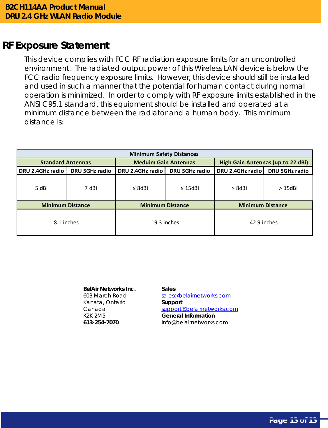 B2CH114AA Product Manual DRU 2.4 GHz WLAN Radio Module       Page 13 of 13    RF Exposure Statement This device complies with FCC RF radiation exposure limits for an uncontrolled environment.  The radiated output power of this Wireless LAN device is below the FCC radio frequency exposure limits.  However, this device should still be installed and used in such a manner that the potential for human contact during normal operation is minimized.  In order to comply with RF exposure limits established in the ANSI C95.1 standard, this equipment should be installed and operated at a minimum distance between the radiator and a human body.  This minimum distance is:          DRU2.4GHzradio DRU5GHzradio DRU2.4GHzradio DRU5GHzradio DRU2.4GHzradio DRU5GHzradio5dBi 7dBi ≤8dBi ≤15dBi &gt;8dBi &gt;15dBiStandardAntennasMinimumDistance8.1inchesMeduimGainAntennasMinimumDistance19.3inchesMinimumSafetyDistancesHighGainAntennas(upto22dBi)MinimumDistance42.9inches   BelAir Networks Inc. 603 March Road Kanata, Ontario Canada K2K 2M5 613-254-7070 Sales sales@belairnetworks.com Support support@belairnetworks.com General Information Info@belairnetworks.com 