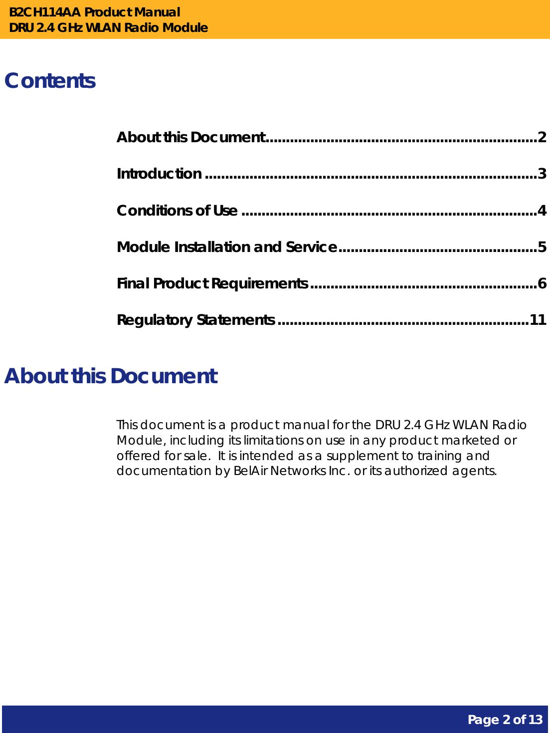 B2CH114AA Product Manual DRU 2.4 GHz WLAN Radio Module       Page 2 of 13    Contents About this Document ................................................................... 2 Introduction .................................................................................. 3 Conditions of Use ......................................................................... 4 Module Installation and Service ................................................. 5 Final Product Requirements ........................................................ 6 Regulatory Statements .............................................................. 11  About this Document This document is a product manual for the DRU 2.4 GHz WLAN Radio Module, including its limitations on use in any product marketed or offered for sale.  It is intended as a supplement to training and documentation by BelAir Networks Inc. or its authorized agents.     