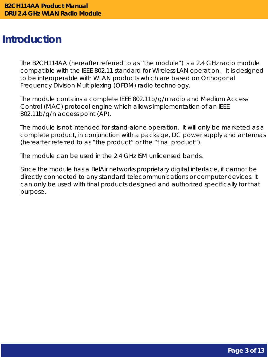 B2CH114AA Product Manual DRU 2.4 GHz WLAN Radio Module       Page 3 of 13    Introduction The B2CH114AA (hereafter referred to as “the module”) is a 2.4 GHz radio module compatible with the IEEE 802.11 standard for Wireless LAN operation.   It is designed to be interoperable with WLAN products which are based on Orthogonal Frequency Division Multiplexing (OFDM) radio technology. The module contains a complete IEEE 802.11b/g/n radio and Medium Access Control (MAC) protocol engine which allows implementation of an IEEE 802.11b/g/n access point (AP). The module is not intended for stand-alone operation.  It will only be marketed as a complete product, in conjunction with a package, DC power supply and antennas (hereafter referred to as “the product” or the “final product”). The module can be used in the 2.4 GHz ISM unlicensed bands. Since the module has a BelAir networks proprietary digital interface, it cannot be directly connected to any standard telecommunications or computer devices. It can only be used with final products designed and authorized specifically for that purpose.   