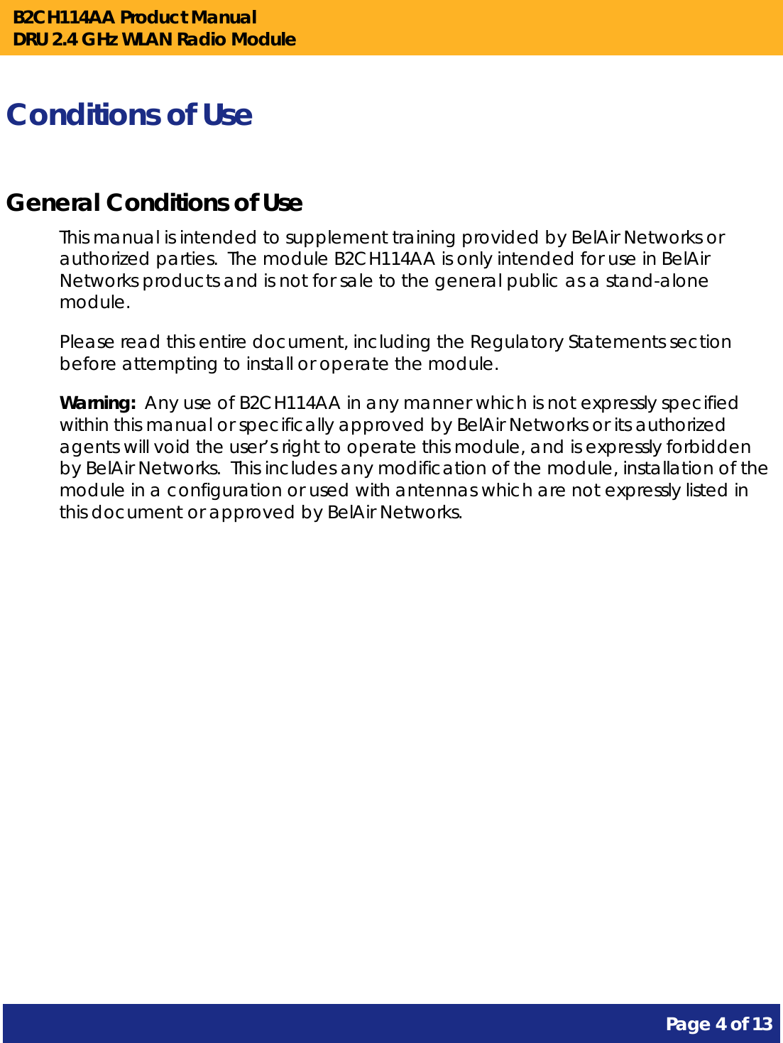 B2CH114AA Product Manual DRU 2.4 GHz WLAN Radio Module       Page 4 of 13    Conditions of Use General Conditions of Use This manual is intended to supplement training provided by BelAir Networks or authorized parties.  The module B2CH114AA is only intended for use in BelAir Networks products and is not for sale to the general public as a stand-alone module. Please read this entire document, including the Regulatory Statements section before attempting to install or operate the module. Warning:  Any use of B2CH114AA in any manner which is not expressly specified within this manual or specifically approved by BelAir Networks or its authorized agents will void the user’s right to operate this module, and is expressly forbidden by BelAir Networks.  This includes any modification of the module, installation of the module in a configuration or used with antennas which are not expressly listed in this document or approved by BelAir Networks. 